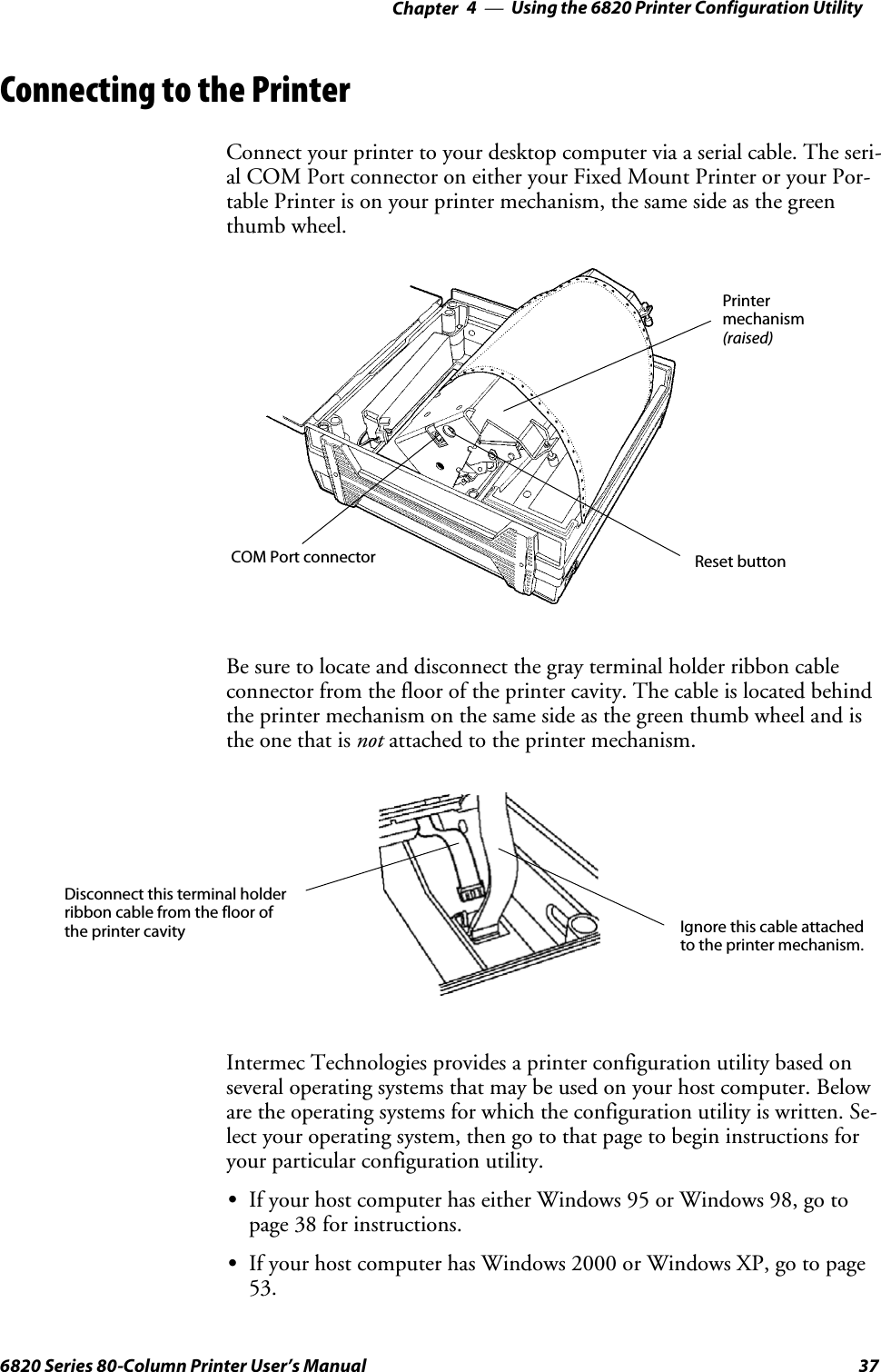 Using the 6820 Printer Configuration Utility—Chapter 4376820 Series 80-Column Printer User’s ManualConnecting to the PrinterConnect your printer to your desktop computer via a serial cable. The seri-al COM Port connector on either your Fixed Mount Printer or your Por-table Printer is on your printer mechanism, the same side as the greenthumb wheel.Reset buttonPrintermechanism(raised)COM Port connectorBe sure to locate and disconnect the gray terminal holder ribbon cableconnector from the floor of the printer cavity. The cable is located behindthe printer mechanism on the same side as the green thumb wheel and isthe one that is not attached to the printer mechanism.Disconnect this terminal holderribbon cable from the floor ofthe printer cavity Ignore this cable attachedto the printer mechanism.Intermec Technologies provides a printer configuration utility based onseveral operating systems that may be used on your host computer. Beloware the operating systems for which the configuration utility is written. Se-lect your operating system, then go to that page to begin instructions foryour particular configuration utility.SIf your host computer has either Windows 95 or Windows 98, go topage 38 for instructions.SIf your host computer has Windows 2000 or Windows XP, go to page53.