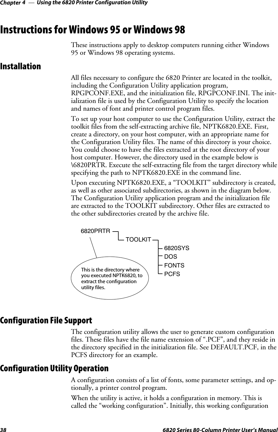 Using the 6820 Printer Configuration UtilityChapter —438 6820 Series 80-Column Printer User’s ManualInstructions for Windows 95 or Windows 98These instructions apply to desktop computers running either Windows95 or Windows 98 operating systems.InstallationAll files necessary to configure the 6820 Printer are located in the toolkit,including the Configuration Utility application program,RPGPCONF.EXE, and the initialization file, RPGPCONF.INI. The init-ialization file is used by the Configuration Utility to specify the locationand names of font and printer control program files.To set up your host computer to use the Configuration Utility, extract thetoolkit files from the self-extracting archive file, NPTK6820.EXE. First,create a directory, on your host computer, with an appropriate name forthe Configuration Utility files. The name of this directory is your choice.You could choose to have the files extracted at the root directory of yourhost computer. However, the directory used in the example below is\6820PRTR. Execute the self-extracting file from the target directory whilespecifying the path to NPTK6820.EXE in the command line.Upon executing NPTK6820.EXE, a “TOOLKIT” subdirectory is created,as well as other associated subdirectories, as shown in the diagram below.The Configuration Utility application program and the initialization fileare extracted to the TOOLKIT subdirectory. Other files are extracted tothe other subdirectories created by the archive file.6820PRTRTOOLKIT6820SYSDOSFONTSPCFSThis is the directory whereyou executed NPTK6820, toextract the configurationutility files.Configuration File SupportThe configuration utility allows the user to generate custom configurationfiles. These files have the file name extension of “.PCF”, and they reside inthe directory specified in the initialization file. See DEFAULT.PCF, in thePCFS directory for an example.Configuration Utility OperationA configuration consists of a list of fonts, some parameter settings, and op-tionally, a printer control program.When the utility is active, it holds a configuration in memory. This iscalled the “working configuration”. Initially, this working configuration