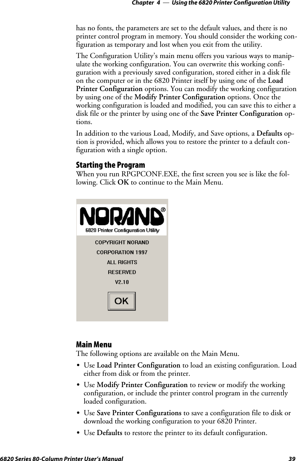 Using the 6820 Printer Configuration Utility—Chapter 4396820 Series 80-Column Printer User’s Manualhas no fonts, the parameters are set to the default values, and there is noprinter control program in memory. You should consider the working con-figuration as temporary and lost when you exit from the utility.The Configuration Utility’s main menu offers you various ways to manip-ulate the working configuration. You can overwrite this working confi-guration with a previously saved configuration, stored either in a disk fileon the computer or in the 6820 Printer itself by using one of the LoadPrinter Configuration options. You can modify the working configurationby using one of the Modify Printer Configuration options. Once theworking configuration is loaded and modified, you can save this to either adisk file or the printer by using one of the Save Printer Configuration op-tions.In addition to the various Load, Modify, and Save options, a Defaults op-tion is provided, which allows you to restore the printer to a default con-figuration with a single option.Starting the ProgramWhen you run RPGPCONF.EXE, the first screen you see is like the fol-lowing. Click OK to continue to the Main Menu.Main MenuThe following options are available on the Main Menu.SUse Load Printer Configuration to load an existing configuration. Loadeither from disk or from the printer.SUse Modify Printer Configuration to review or modify the workingconfiguration, or include the printer control program in the currentlyloaded configuration.SUse Save Printer Configurations to save a configuration file to disk ordownload the working configuration to your 6820 Printer.SUse Defaults to restore the printer to its default configuration.