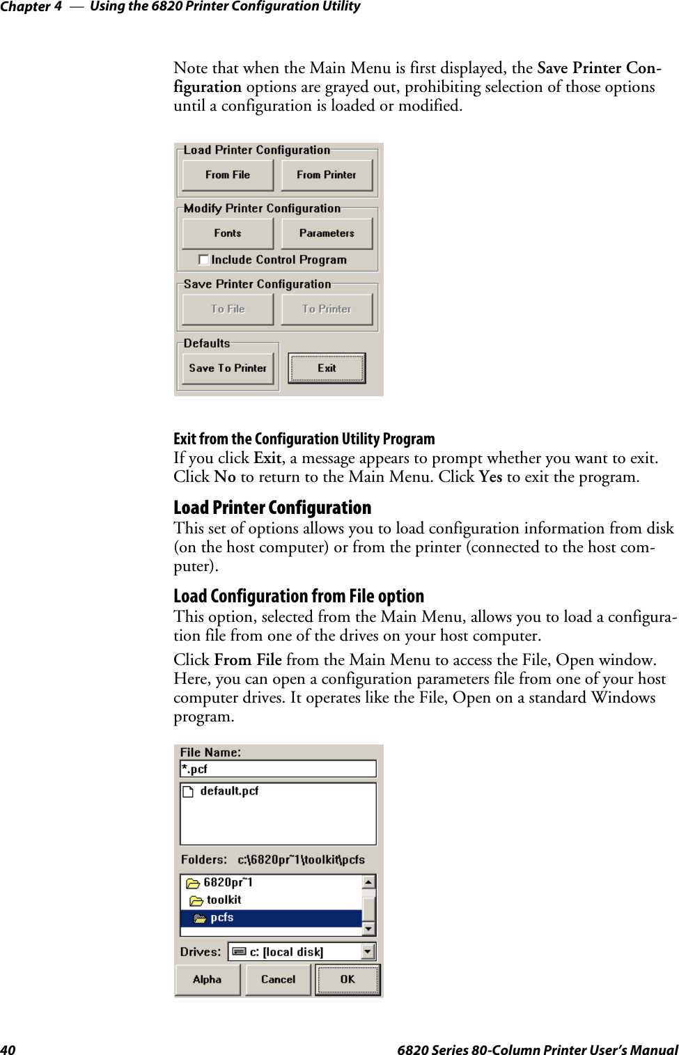 Using the 6820 Printer Configuration UtilityChapter —440 6820 Series 80-Column Printer User’s ManualNote that when the Main Menu is first displayed, the Save Printer Con-figuration options are grayed out, prohibiting selection of those optionsuntil a configuration is loaded or modified.Exit from the Configuration Utility ProgramIf you click Exit, a message appears to prompt whether you want to exit.Click No to return to the Main Menu. Click Yes to exit the program.Load Printer ConfigurationThis set of options allows you to load configuration information from disk(on the host computer) or from the printer (connected to the host com-puter).Load Configuration from File optionThis option, selected from the Main Menu, allows you to load a configura-tion file from one of the drives on your host computer.Click From File from the Main Menu to access the File, Open window.Here, you can open a configuration parameters file from one of your hostcomputer drives. It operates like the File, Open on a standard Windowsprogram.