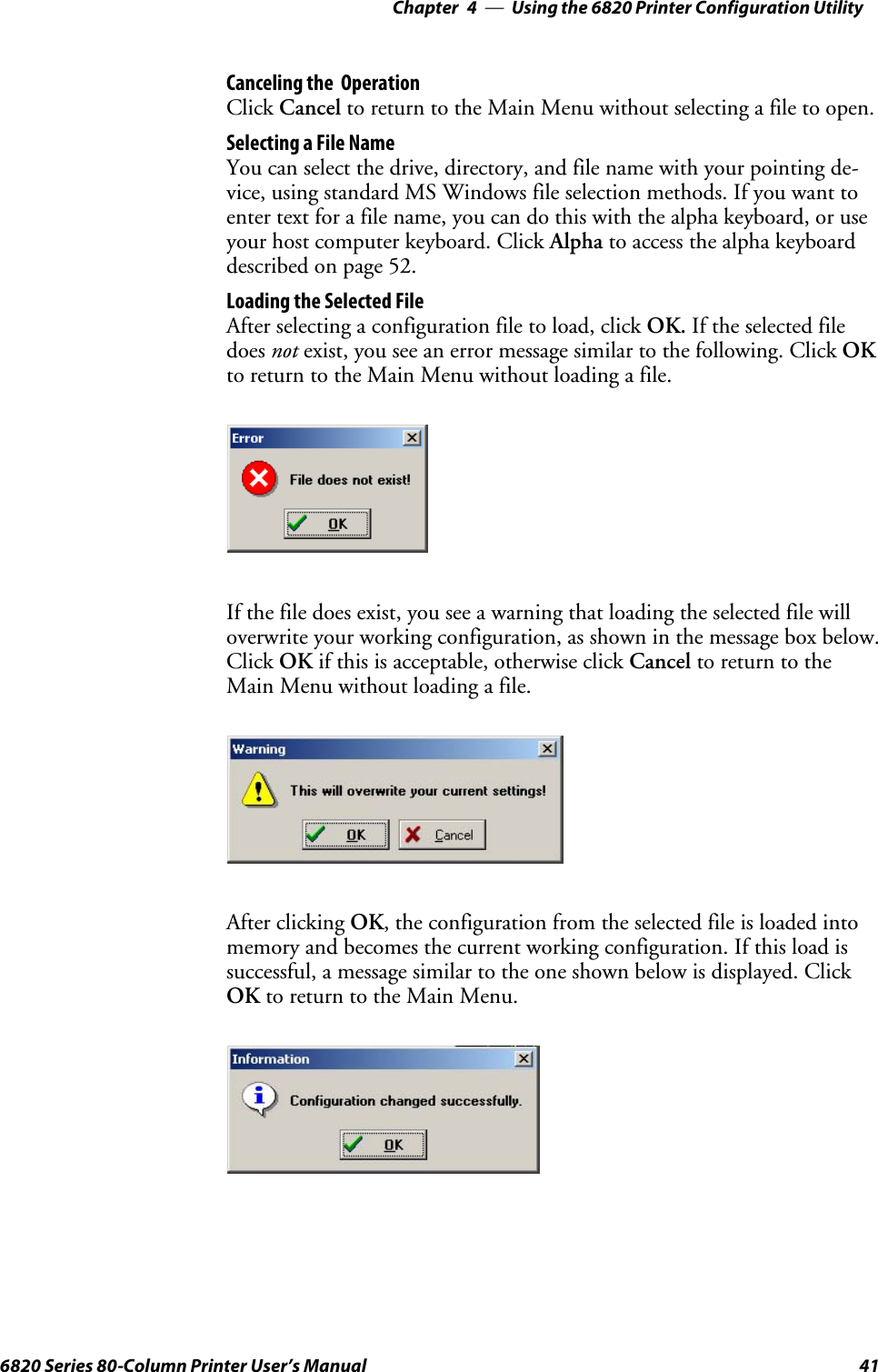 Using the 6820 Printer Configuration Utility—Chapter 4416820 Series 80-Column Printer User’s ManualCanceling the OperationClick Cancel to return to the Main Menu without selecting a file to open.Selecting a File NameYou can select the drive, directory, and file name with your pointing de-vice, using standard MS Windows file selection methods. If you want toenter text for a file name, you can do this with the alpha keyboard, or useyour host computer keyboard. Click Alpha to access the alpha keyboarddescribed on page 52.Loading the Selected FileAfter selecting a configuration file to load, click OK. If the selected filedoes not exist, you see an error message similar to the following. Click OKto return to the Main Menu without loading a file.If the file does exist, you see a warning that loading the selected file willoverwrite your working configuration, as shown in the message box below.Click OK if this is acceptable, otherwise click Cancel to return to theMain Menu without loading a file.After clicking OK, the configuration from the selected file is loaded intomemory and becomes the current working configuration. If this load issuccessful, a message similar to the one shown below is displayed. ClickOK to return to the Main Menu.