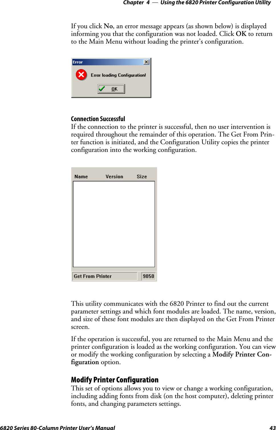 Using the 6820 Printer Configuration Utility—Chapter 4436820 Series 80-Column Printer User’s ManualIf you click No, an error message appears (as shown below) is displayedinforming you that the configuration was not loaded. Click OK to returnto the Main Menu without loading the printer’s configuration.Connection SuccessfulIf the connection to the printer is successful, then no user intervention isrequired throughout the remainder of this operation. The Get From Prin-ter function is initiated, and the Configuration Utility copies the printerconfiguration into the working configuration.This utility communicates with the 6820 Printer to find out the currentparameter settings and which font modules are loaded. The name, version,and size of these font modules are then displayed on the Get From Printerscreen.If the operation is successful, you are returned to the Main Menu and theprinter configuration is loaded as the working configuration. You can viewor modify the working configuration by selecting a Modify Printer Con-figuration option.Modify Printer ConfigurationThis set of options allows you to view or change a working configuration,including adding fonts from disk (on the host computer), deleting printerfonts, and changing parameters settings.