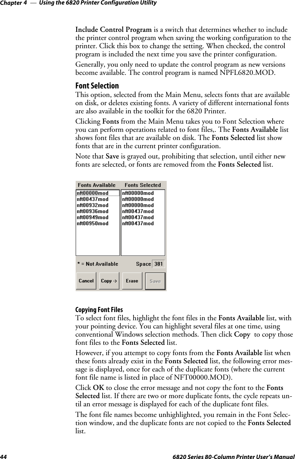 Using the 6820 Printer Configuration UtilityChapter —444 6820 Series 80-Column Printer User’s ManualInclude Control Program is a switch that determines whether to includethe printer control program when saving the working configuration to theprinter. Click this box to change the setting. When checked, the controlprogram is included the next time you save the printer configuration.Generally, you only need to update the control program as new versionsbecome available. The control program is named NPFL6820.MOD.Font SelectionThis option, selected from the Main Menu, selects fonts that are availableon disk, or deletes existing fonts. A variety of different international fontsare also available in the toolkit for the 6820 Printer.Clicking Fonts from the Main Menu takes you to Font Selection whereyou can perform operations related to font files,. The Fonts Available listshows font files that are available on disk. The Fonts Selected list showfonts that are in the current printer configuration.Note that Save is grayed out, prohibiting that selection, until either newfonts are selected, or fonts are removed from the Fonts Selected list.Copying Font FilesTo select font files, highlight the font files in the Fonts Available list, withyour pointing device. You can highlight several files at one time, usingconventional Windows selection methods. Then click Copy to copy thosefont files to the Fonts Selected list.However, if you attempt to copy fonts from the Fonts Available list whenthese fonts already exist in the Fonts Selected list, the following error mes-sage is displayed, once for each of the duplicate fonts (where the currentfont file name is listed in place of NFT00000.MOD).Click OK to close the error message and not copy the font to the FontsSelected list. If there are two or more duplicate fonts, the cycle repeats un-til an error message is displayed for each of the duplicate font files.The font file names become unhighlighted, you remain in the Font Selec-tion window, and the duplicate fonts are not copied to the Fonts Selectedlist.