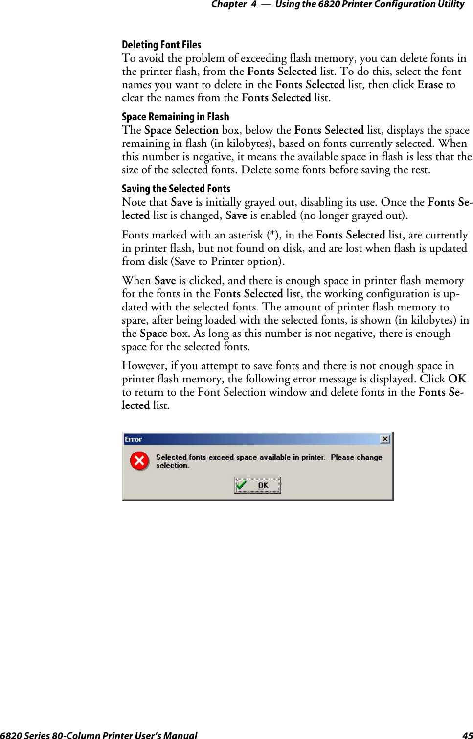 Using the 6820 Printer Configuration Utility—Chapter 4456820 Series 80-Column Printer User’s ManualDeleting Font FilesTo avoid the problem of exceeding flash memory, you can delete fonts inthe printer flash, from the Fonts Selected list. To do this, select the fontnames you want to delete in the Fonts Selected list, then click Erase toclear the names from the Fonts Selected list.Space Remaining in FlashThe Space Selection box, below the Fonts Selected list, displays the spaceremaining in flash (in kilobytes), based on fonts currently selected. Whenthis number is negative, it means the available space in flash is less that thesize of the selected fonts. Delete some fonts before saving the rest.Saving the Selected FontsNote that Save is initially grayed out, disabling its use. Once the Fonts Se-lected list is changed, Save is enabled (no longer grayed out).Fontsmarkedwithanasterisk(*),intheFonts Selected list, are currentlyin printer flash, but not found on disk, and are lost when flash is updatedfrom disk (Save to Printer option).When Save is clicked, and there is enough space in printer flash memoryfor the fonts in the Fonts Selected list, the working configuration is up-dated with the selected fonts. The amount of printer flash memory tospare, after being loaded with the selected fonts, is shown (in kilobytes) inthe Space box. As long as this number is not negative, there is enoughspace for the selected fonts.However, if you attempt to save fonts and there is not enough space inprinter flash memory, the following error message is displayed. Click OKto return to the Font Selection window and delete fonts in the Fonts Se-lected list.