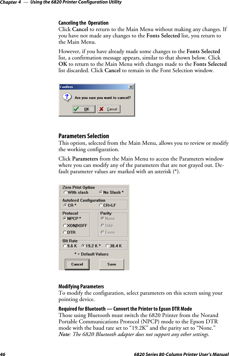 Using the 6820 Printer Configuration UtilityChapter —446 6820 Series 80-Column Printer User’s ManualCanceling the OperationClick Cancel to return to the Main Menu without making any changes. Ifyou have not made any changes to the Fonts Selected list, you return tothe Main Menu.However, if you have already made some changes to the Fonts Selectedlist, a confirmation message appears, similar to that shown below. ClickOK to return to the Main Menu with changes made to the Fonts Selectedlist discarded. Click Cancel to remain in the Font Selection window.Parameters SelectionThis option, selected from the Main Menu, allows you to review or modifythe working configuration.Click Parameters from the Main Menu to access the Parameters windowwhere you can modify any of the parameters that are not grayed out. De-fault parameter values are marked with an asterisk (*).Modifying ParametersTo modify the configuration, select parameters on this screen using yourpointing device.Required for Bluetooth — Convert the Printer to Epson DTR ModeThose using Bluetooth must switch the 6820 Printer from the NorandPortable Communications Protocol (NPCP) mode to the Epson DTRmode with the baud rate set to “19.2K” and the parity set to “None.”Note: The 6820 Bluetooth adapter does not support any other settings.