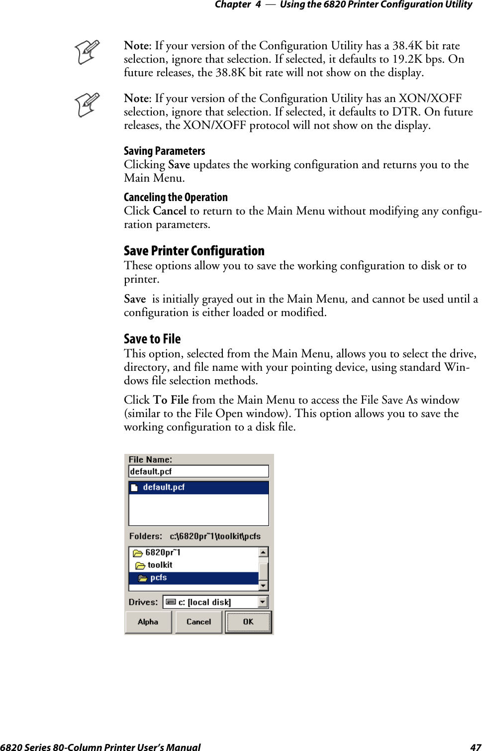 Using the 6820 Printer Configuration Utility—Chapter 4476820 Series 80-Column Printer User’s ManualNote: If your version of the Configuration Utility has a 38.4K bit rateselection, ignore that selection. If selected, it defaults to 19.2K bps. Onfuture releases, the 38.8K bit rate will not show on the display.Note: If your version of the Configuration Utility has an XON/XOFFselection, ignore that selection. If selected, it defaults to DTR. On futurereleases, the XON/XOFF protocol will not show on the display.Saving ParametersClicking Save updates the working configuration and returns you to theMain Menu.Canceling the OperationClick Cancel to return to the Main Menu without modifying any configu-ration parameters.Save Printer ConfigurationThese options allow you to save the working configuration to disk or toprinter.Save is initially grayed out in the Main Menu,and cannot be used until aconfiguration is either loaded or modified.Save to FileThis option, selected from the Main Menu, allows you to select the drive,directory, and file name with your pointing device, using standard Win-dows file selection methods.Click To File from the Main Menu to access the File Save As window(similar to the File Open window). This option allows you to save theworking configuration to a disk file.