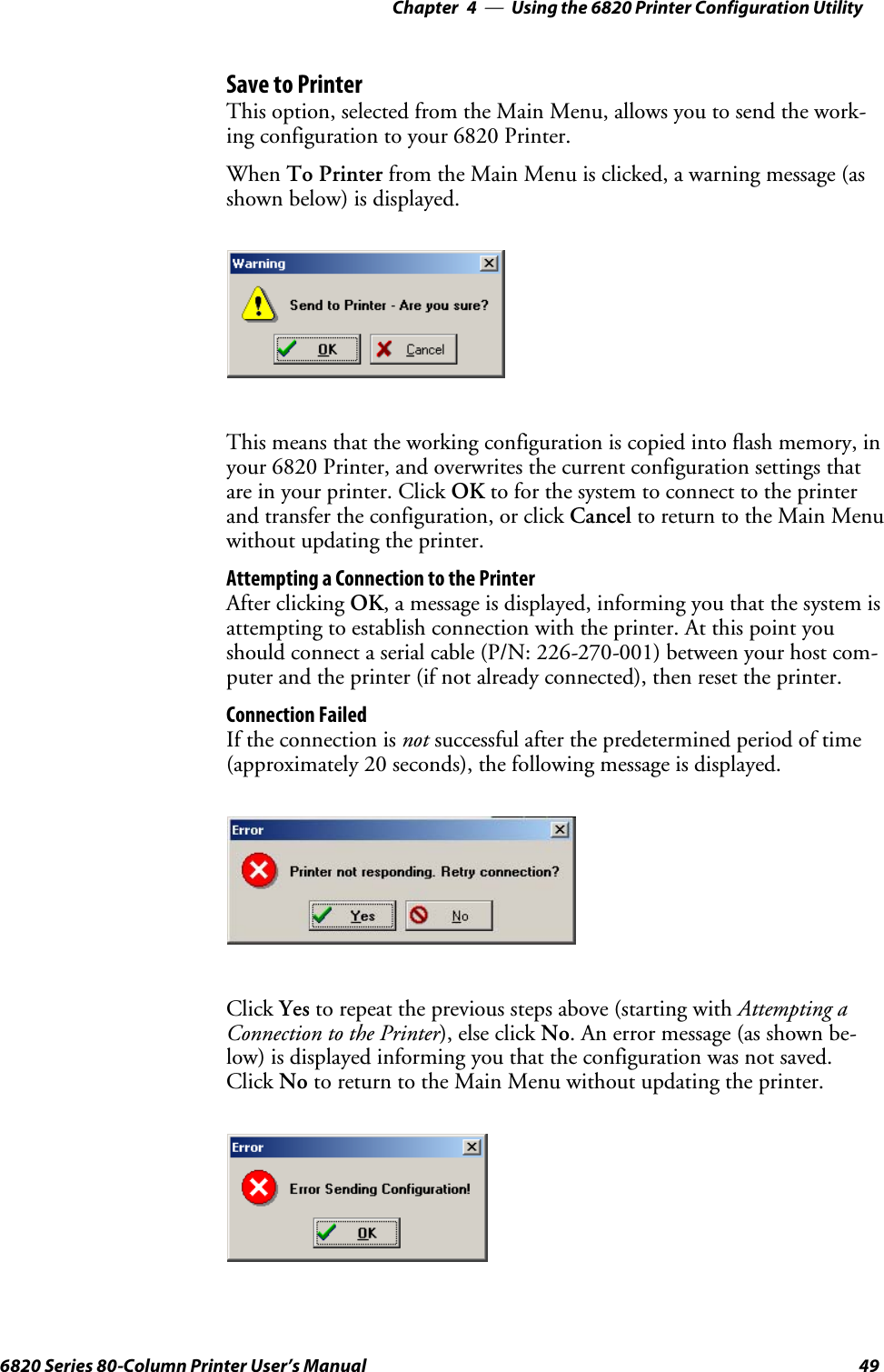 Using the 6820 Printer Configuration Utility—Chapter 4496820 Series 80-Column Printer User’s ManualSave to PrinterThis option, selected from the Main Menu, allows you to send the work-ing configuration to your 6820 Printer.When To Printer from the Main Menu is clicked, a warning message (asshown below) is displayed.This means that the working configuration is copied into flash memory, inyour 6820 Printer, and overwrites the current configuration settings thatare in your printer. Click OK to for the system to connect to the printerand transfer the configuration, or click Cancel to return to the Main Menuwithout updating the printer.Attempting a Connection to the PrinterAfter clicking OK, a message is displayed, informing you that the system isattempting to establish connection with the printer. At this point youshould connect a serial cable (P/N: 226-270-001) between your host com-puter and the printer (if not already connected), then reset the printer.Connection FailedIf the connection is not successful after the predetermined period of time(approximately 20 seconds), the following message is displayed.Click Yes to repeat the previous steps above (starting with Attempting aConnection to the Printer), else click No. An error message (as shown be-low) is displayed informing you that the configuration was not saved.Click No to return to the Main Menu without updating the printer.