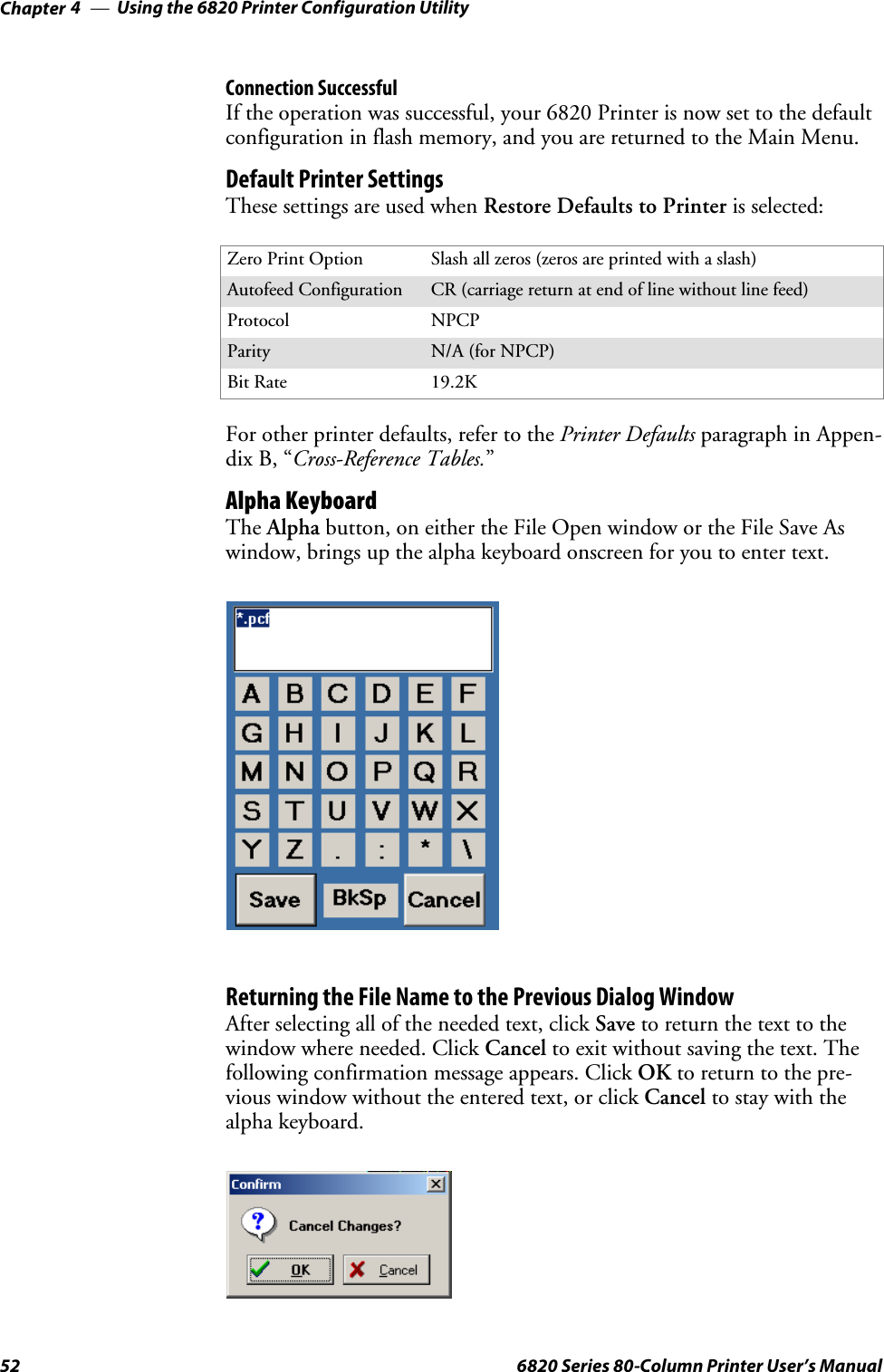 Using the 6820 Printer Configuration UtilityChapter —452 6820 Series 80-Column Printer User’s ManualConnection SuccessfulIf the operation was successful, your 6820 Printer is now set to the defaultconfiguration in flash memory, and you are returned to the Main Menu.Default Printer SettingsThese settings are used when Restore Defaults to Printer is selected:Zero Print Option Slash all zeros (zeros are printed with a slash)Autofeed Configuration CR (carriage return at end of line without line feed)Protocol NPCPParity N/A (for NPCP)Bit Rate 19.2KFor other printer defaults, refer to the Printer Defaults paragraph in Appen-dix B, “Cross-Reference Tables.”Alpha KeyboardThe Alpha button, on either the File Open window or the File Save Aswindow, brings up the alpha keyboard onscreen for you to enter text.Returning the File Name to the Previous Dialog WindowAfter selecting all of the needed text, click Save to return the text to thewindow where needed. Click Cancel to exit without saving the text. Thefollowing confirmation message appears. Click OK to return to the pre-vious window without the entered text, or click Cancel to stay with thealpha keyboard.