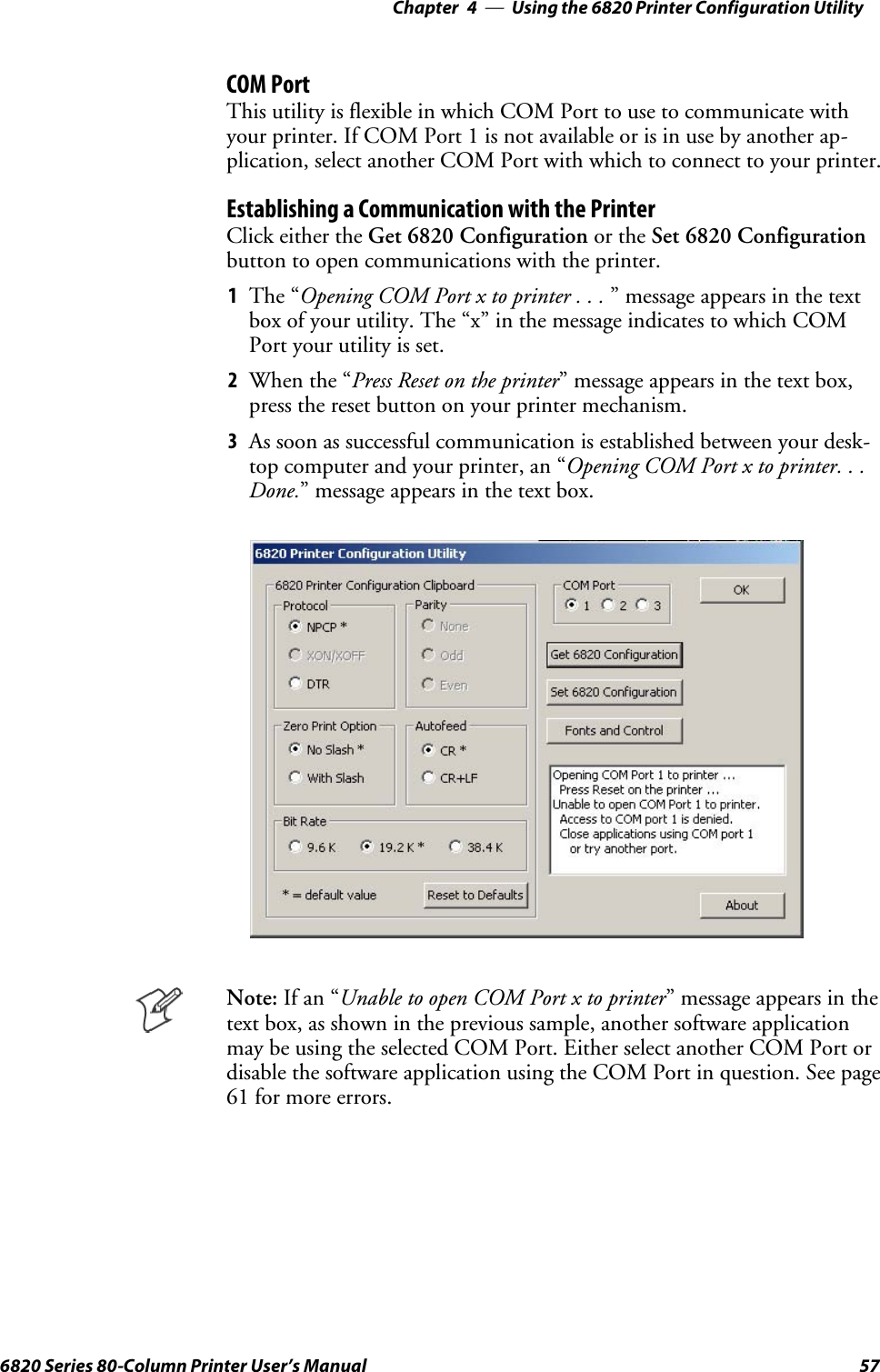 Using the 6820 Printer Configuration Utility—Chapter 4576820 Series 80-Column Printer User’s ManualCOM PortThis utility is flexible in which COM Port to use to communicate withyourprinter.IfCOMPort1isnotavailableorisinusebyanotherap-plication, select another COM Port with which to connect to your printer.Establishing a Communication with the PrinterClick either the Get 6820 Configuration or the Set 6820 Configurationbutton to open communications with the printer.1The “Opening COM Port x to printer . . . ” message appears in the textbox of your utility. The “x” in the message indicates to which COMPort your utility is set.2When the “Press Reset on the printer” message appears in the text box,press the reset button on your printer mechanism.3As soon as successful communication is established between your desk-top computer and your printer, an “Opening COM Port x to printer. . .Done.” message appears in the text box.Note: If an “Unable to open COM Port x to printer” message appears in thetext box, as shown in the previous sample, another software applicationmay be using the selected COM Port. Either select another COM Port ordisable the software application using the COM Port in question. See page61 for more errors.