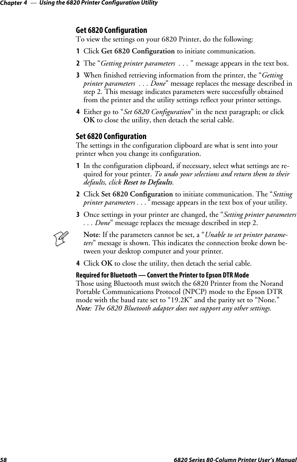 Using the 6820 Printer Configuration UtilityChapter —458 6820 Series 80-Column Printer User’s ManualGet 6820 ConfigurationTo view the settings on your 6820 Printer, do the following:1Click Get 6820 Configuration to initiate communication.2The “Getting printer parameters . . . ” message appears in the text box.3When finished retrieving information from the printer, the “Gettingprinterparameters ...Done” message replaces the message described instep 2. This message indicates parameters were successfully obtainedfrom the printer and the utility settings reflect your printer settings.4Either go to “Set 6820 Configuration” in the next paragraph; or clickOK to close the utility, then detach the serial cable.Set 6820 ConfigurationThe settings in the configuration clipboard are what is sent into yourprinter when you change its configuration.1In the configuration clipboard, if necessary, select what settings are re-quiredforyourprinter.To undo your selections and return them to theirdefaults, click Reset to Defaults.2Click Set 6820 Configuration to initiate communication. The “Settingprinter parameters . . .” message appears in the text box of your utility.3Once settings in your printer are changed, the “Setting printer parameters...Done” message replaces the message described in step 2.Note: If the parameters cannot be set, a “Unable to set printer parame-ters” message is shown. This indicates the connection broke down be-tween your desktop computer and your printer.4Click OK to close the utility, then detach the serial cable.Required for Bluetooth — Convert the Printer to Epson DTR ModeThose using Bluetooth must switch the 6820 Printer from the NorandPortable Communications Protocol (NPCP) mode to the Epson DTRmode with the baud rate set to “19.2K” and the parity set to “None.”Note: The 6820 Bluetooth adapter does not support any other settings.