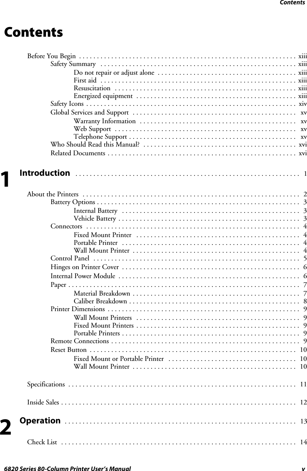 Contentsv6820 Series 80-Column Printer User’s ManualContentsBefore You Begin xiii.............................................................Safety Summary xiii.......................................................Donotrepairoradjustalone xiii.......................................First aid xiii.......................................................Resuscitation xiii...................................................Energized equipment xiii.............................................Safety Icons xiv...........................................................Global Services and Support xv..............................................Warranty Information xv............................................Web Support xv...................................................Telephone Support xv...............................................WhoShouldReadthisManual? xvi...........................................Related Documents xvi.....................................................Introduction1...............................................................About the Printers 2.............................................................Battery Options 3.........................................................Internal Battery 3..................................................Vehicle Battery 3...................................................Connectors 4............................................................Fixed Mount Printer 4..............................................Portable Printer 4..................................................Wall Mount Printer 4...............................................Control Panel 5..........................................................Hinges on Printer Cover 6..................................................Internal Power Module 6...................................................Paper 7.................................................................Material Breakdown 7...............................................Caliber Breakdown 8................................................Printer Dimensions 9......................................................Wall Mount Printers 9..............................................Fixed Mount Printers 9..............................................Portable Printers 9..................................................Remote Connections 9.....................................................Reset Button 10..........................................................Fixed Mount or Portable Printer 10....................................Wall Mount Printer 10..............................................Specifications 11................................................................Inside Sales 12..................................................................Operation13.................................................................Check List 14..................................................................12