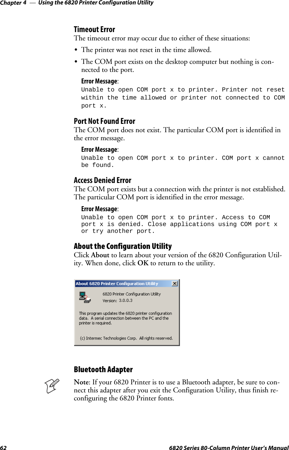 Using the 6820 Printer Configuration UtilityChapter —462 6820 Series 80-Column Printer User’s ManualTimeout ErrorThe timeout error may occur due to either of these situations:SThe printer was not reset in the time allowed.SThe COM port exists on the desktop computer but nothing is con-nected to the port.Error Message:Unable to open COM port x to printer. Printer not resetwithin the time allowed or printer not connected to COMport x.Port Not Found ErrorThe COM port does not exist. The particular COM port is identified inthe error message.Error Message:Unable to open COM port x to printer. COM port x cannotbe found.Access Denied ErrorThe COM port exists but a connection with the printer is not established.The particular COM port is identified in the error message.Error Message:Unable to open COM port x to printer. Access to COMport x is denied. Close applications using COM port xor try another port.About the Configuration UtilityClick About to learn about your version of the 6820 Configuration Util-ity. When done, click OK to return to the utility.Bluetooth AdapterNote: If your 6820 Printer is to use a Bluetooth adapter, be sure to con-nect this adapter after you exit the Configuration Utility, thus finish re-configuring the 6820 Printer fonts.