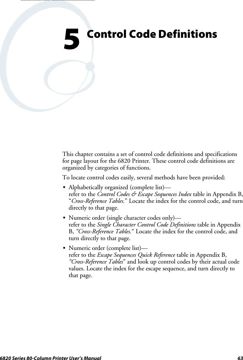 636820 Series 80-Column Printer User’s ManualControl Code Definitions5This chapter contains a set of control code definitions and specificationsfor page layout for the 6820 Printer. These control code definitions areorganized by categories of functions.To locate control codes easily, several methods have been provided:SAlphabetically organized (complete list)—refer to the Control Codes &amp; Escape Sequences Index table in Appendix B,“Cross-Reference Tables.” Locate the index for the control code, and turndirectly to that page.SNumeric order (single character codes only)—refer to the Single Character Control Code Definitions table in AppendixB, “Cross-Reference Tables.“ Locate the index for the control code, andturn directly to that page.SNumeric order (complete list)—refer to the Escape Sequences Quick Reference table in Appendix B,“Cross-Reference Tables” and look up control codes by their actual codevalues.Locatetheindexfortheescapesequence,andturndirectlytothat page.