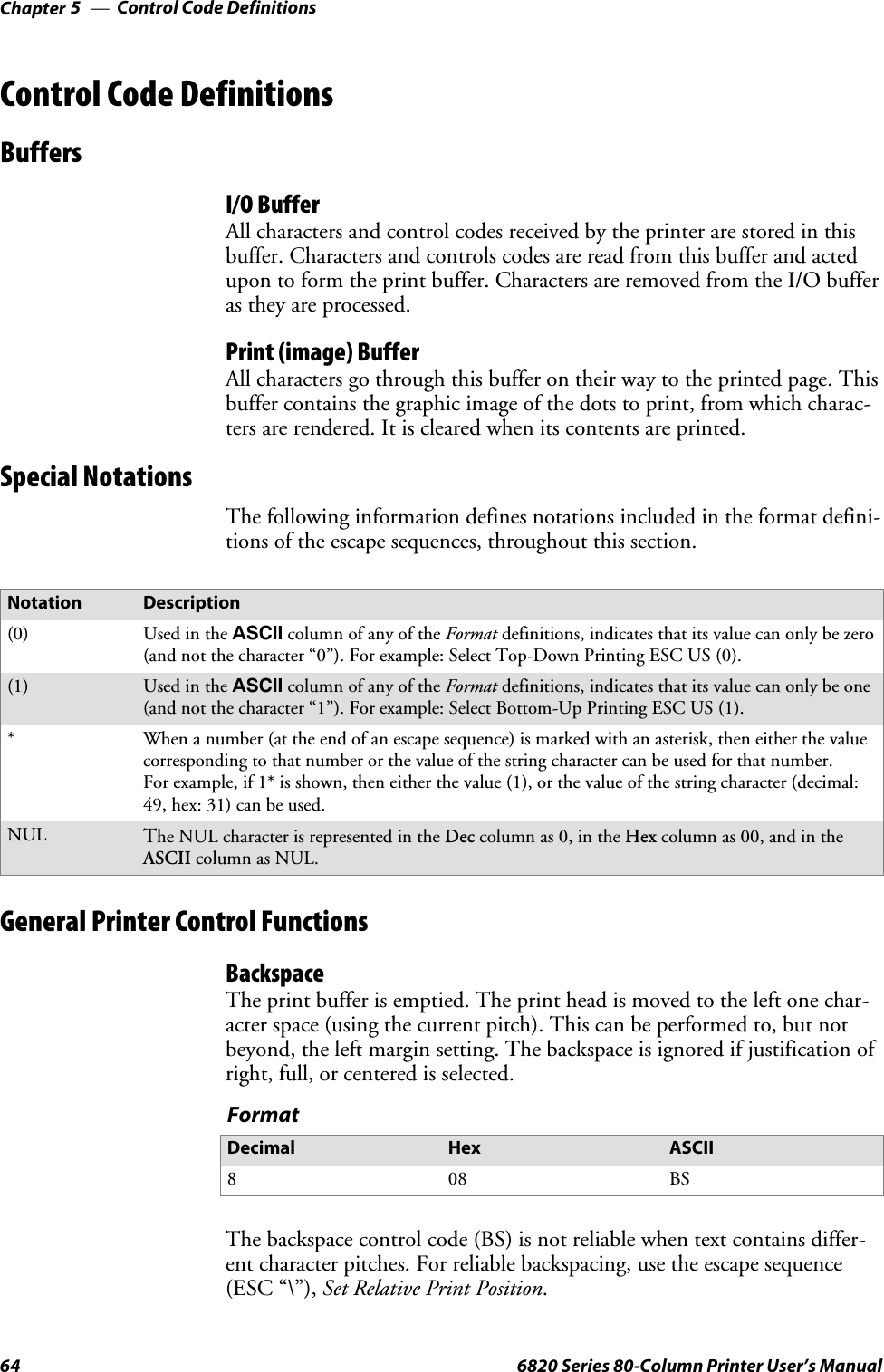 Control Code DefinitionsChapter —564 6820 Series 80-Column Printer User’s ManualControl Code DefinitionsBuffersI/O BufferAll characters and control codes received by the printer are stored in thisbuffer. Characters and controls codes are read from this buffer and actedupon to form the print buffer. Characters are removed from the I/O bufferas they are processed.Print (image) BufferAll characters go through this buffer on their way to the printed page. Thisbuffer contains the graphic image of the dots to print, from which charac-ters are rendered. It is cleared when its contents are printed.Special NotationsThe following information defines notations included in the format defini-tions of the escape sequences, throughout this section.Notation Description(0) Used in the ASCII column of any of the Format definitions, indicates that its value can only be zero(and not the character “0”). For example: Select Top-Down Printing ESC US (0).(1) Used in the ASCII column of any of the Format definitions, indicates that its value can only be one(and not the character “1”). For example: Select Bottom-Up Printing ESC US (1).*When a number (at the end of an escape sequence) is marked with an asterisk, then either the valuecorresponding to that number or the value of the string character can be used for that number.For example, if 1* is shown, then either the value (1), or the value of the string character (decimal:49, hex: 31) can be used.NULThe NUL character is represented in the Dec column as 0, in the Hex column as 00, and in theASCII column as NUL.General Printer Control FunctionsBackspaceThe print buffer is emptied. The print head is moved to the left one char-acter space (using the current pitch). This can be performed to, but notbeyond, the left margin setting. The backspace is ignored if justification ofright, full, or centered is selected.FormatDecimal Hex ASCII808 BSThe backspace control code (BS) is not reliable when text contains differ-ent character pitches. For reliable backspacing, use the escape sequence(ESC “\”), Set Relative Print Position.