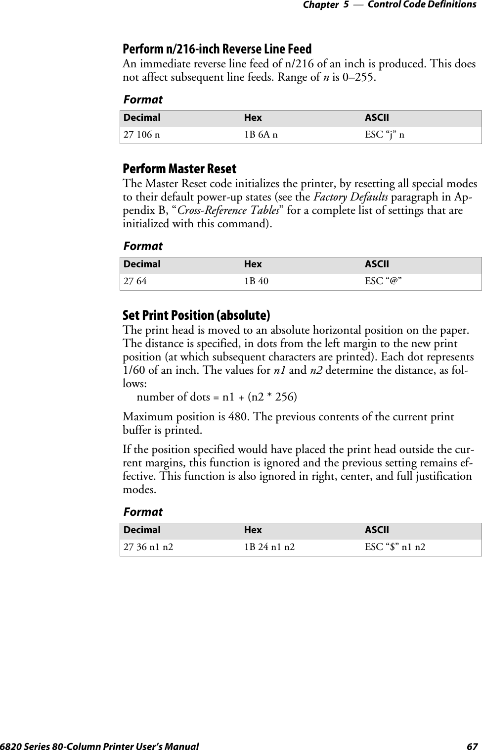 Control Code Definitions—Chapter 5676820 Series 80-Column Printer User’s ManualPerform n/216-inch Reverse Line FeedAn immediate reverse line feed of n/216 of an inch is produced. This doesnotaffectsubsequentlinefeeds.Rangeofnis 0–255.FormatDecimal Hex ASCII27 106 n 1B 6A n ESC “j” nPerform Master ResetThe Master Reset code initializes the printer, by resetting all special modesto their default power-up states (see the Factory Defaults paragraph in Ap-pendix B, “Cross-Reference Tables” for a complete list of settings that areinitialized with this command).FormatDecimal Hex ASCII27 64 1B 40 ESC “@”Set Print Position (absolute)The print head is moved to an absolute horizontal position on the paper.The distance is specified, in dots from the left margin to the new printposition (at which subsequent characters are printed). Each dot represents1/60 of an inch. The values for n1 and n2 determine the distance, as fol-lows:number of dots = n1 + (n2 * 256)Maximum position is 480. The previous contents of the current printbuffer is printed.If the position specified would have placed the print head outside the cur-rent margins, this function is ignored and the previous setting remains ef-fective. This function is also ignored in right, center, and full justificationmodes.FormatDecimal Hex ASCII27 36 n1 n2 1B 24 n1 n2 ESC “$” n1 n2