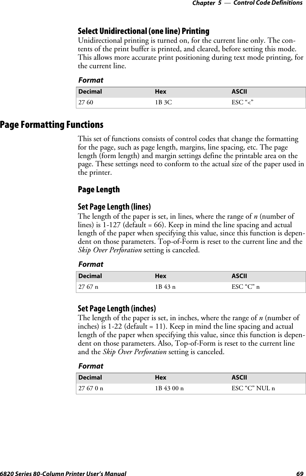 Control Code Definitions—Chapter 5696820 Series 80-Column Printer User’s ManualSelect Unidirectional (one line) PrintingUnidirectional printing is turned on, for the current line only. The con-tents of the print buffer is printed, and cleared, before setting this mode.This allows more accurate print positioning during text mode printing, forthe current line.FormatDecimal Hex ASCII27 60 1B 3C ESC “&lt;”Page Formatting FunctionsThis set of functions consists of control codes that change the formattingfor the page, such as page length, margins, line spacing, etc. The pagelength (form length) and margin settings define the printable area on thepage. These settings need to conform to the actual size of the paper used inthe printer.Page LengthSet Page Length (lines)The length of the paper is set, in lines, where the range of n(number oflines) is 1-127 (default = 66). Keep in mind the line spacing and actuallength of the paper when specifying this value, since this function is depen-dent on those parameters. Top-of-Form is reset to the current line and theSkip Over Perforation setting is canceled.FormatDecimal Hex ASCII27 67 n 1B 43 n ESC “C” nSet Page Length (inches)The length of the paper is set, in inches, where the range of n(number ofinches) is 1-22 (default = 11). Keep in mind the line spacing and actuallength of the paper when specifying this value, since this function is depen-dent on those parameters. Also, Top-of-Form is reset to the current lineand the Skip Over Perforation setting is canceled.FormatDecimal Hex ASCII27670n 1B 43 00 n ESC “C” NUL n