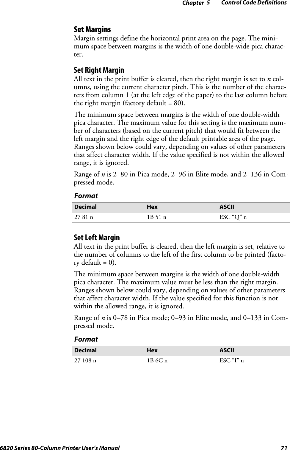 Control Code Definitions—Chapter 5716820 Series 80-Column Printer User’s ManualSet MarginsMargin settings define the horizontal print area on the page. The mini-mum space between margins is the width of one double-wide pica charac-ter.Set Right MarginAlltextintheprintbufferiscleared,thentherightmarginissettoncol-umns, using the current character pitch. This is the number of the charac-ters from column 1 (at the left edge of the paper) to the last column beforethe right margin (factory default = 80).The minimum space between margins is the width of one double-widthpica character. The maximum value for this setting is the maximum num-ber of characters (based on the current pitch) that would fit between theleft margin and the right edge of the default printable area of the page.Ranges shown below could vary, depending on values of other parametersthat affect character width. If the value specified is not within the allowedrange, it is ignored.Range of nis 2–80 in Pica mode, 2–96 in Elite mode, and 2–136 in Com-pressed mode.FormatDecimal Hex ASCII27 81 n 1B 51 n ESC “Q” nSetLeftMarginAll text in the print buffer is cleared, then the left margin is set, relative tothe number of columns to the left of the first column to be printed (facto-ry default = 0).The minimum space between margins is the width of one double-widthpica character. The maximum value must be less than the right margin.Ranges shown below could vary, depending on values of other parametersthat affect character width. If the value specified for this function is notwithin the allowed range, it is ignored.Range of nis 0–78 in Pica mode; 0–93 in Elite mode, and 0–133 in Com-pressed mode.FormatDecimal Hex ASCII27 108 n 1B 6C n ESC “I” n