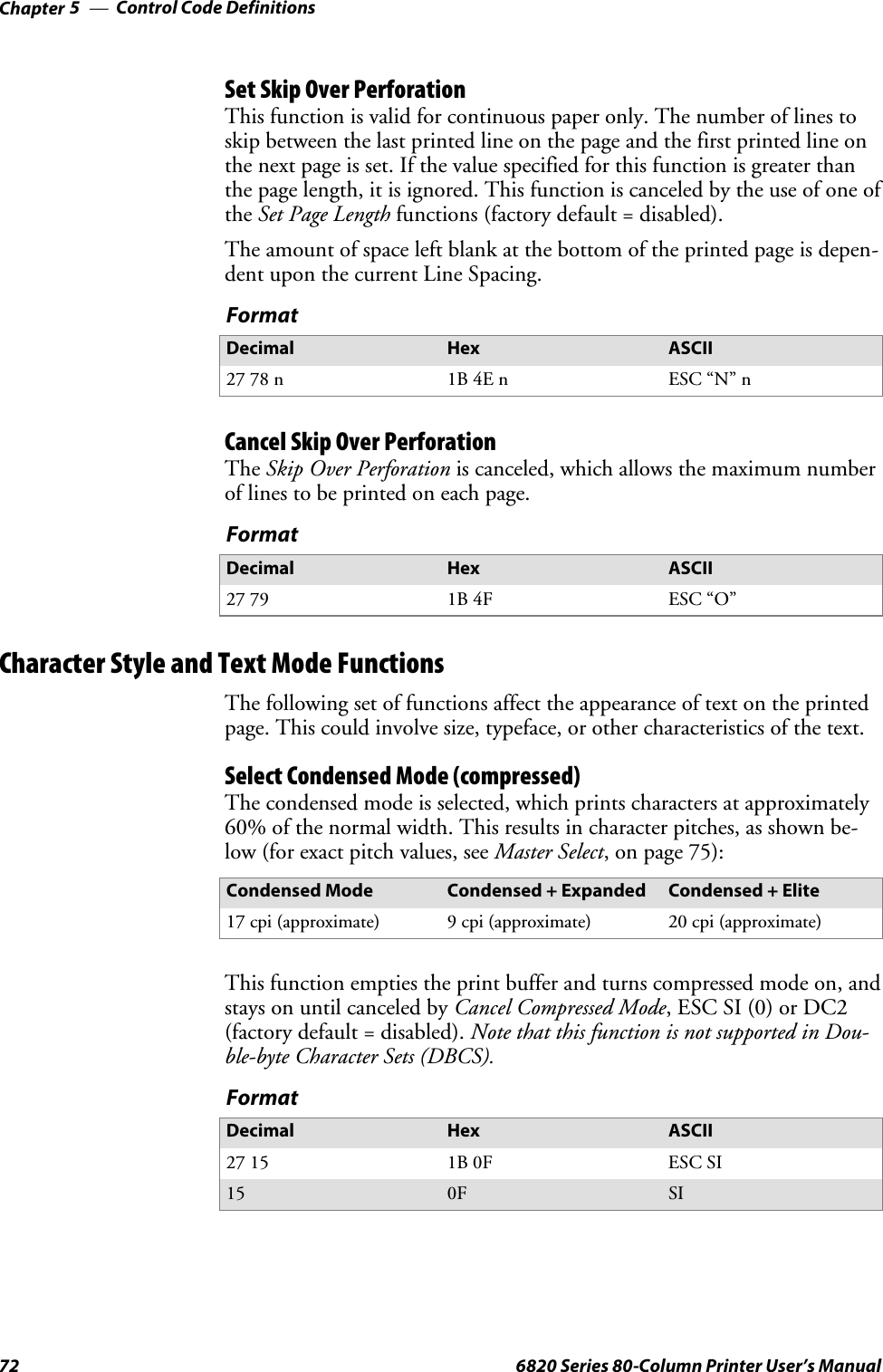 Control Code DefinitionsChapter —572 6820 Series 80-Column Printer User’s ManualSet Skip Over PerforationThis function is valid for continuous paper only. The number of lines toskip between the last printed line on the page and the first printed line onthenextpageisset.Ifthevaluespecifiedforthisfunctionisgreaterthanthe page length, it is ignored. This function is canceled by the use of one ofthe Set Page Length functions (factory default = disabled).The amount of space left blank at the bottom of the printed page is depen-dent upon the current Line Spacing.FormatDecimal Hex ASCII27 78 n 1B 4E n ESC “N” nCancel Skip Over PerforationThe Skip Over Perforation is canceled, which allows the maximum numberof lines to be printed on each page.FormatDecimal Hex ASCII27 79 1B 4F ESC “O”Character Style and Text Mode FunctionsThe following set of functions affect the appearance of text on the printedpage. This could involve size, typeface, or other characteristics of the text.Select Condensed Mode (compressed)The condensed mode is selected, which prints characters at approximately60% of the normal width. This results in character pitches, as shown be-low (for exact pitch values, see Master Select, on page 75):Condensed Mode Condensed + Expanded Condensed + Elite17 cpi (approximate) 9 cpi (approximate) 20 cpi (approximate)This function empties the print buffer and turns compressed mode on, andstays on until canceled by Cancel Compressed Mode, ESC SI (0) or DC2(factory default = disabled). Note that this function is not supported in Dou-ble-byte Character Sets (DBCS).FormatDecimal Hex ASCII27 15 1B 0F ESC SI15 0F SI