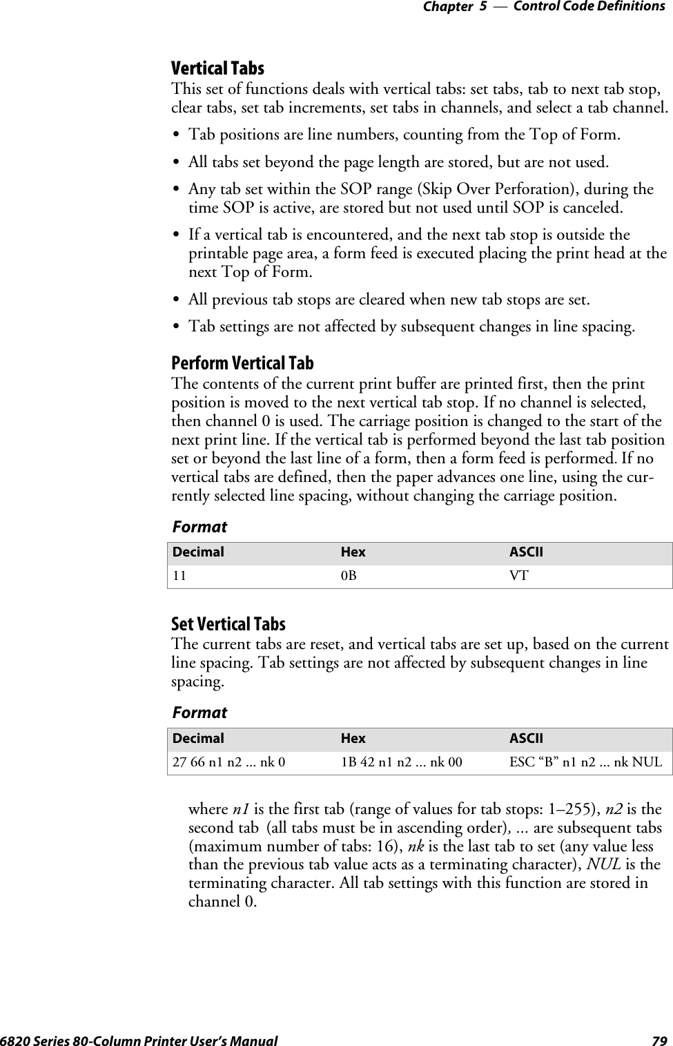 Control Code Definitions—Chapter 5796820 Series 80-Column Printer User’s ManualVertical TabsThis set of functions deals with vertical tabs: set tabs, tab to next tab stop,clear tabs, set tab increments, set tabs in channels, and select a tab channel.STab positions are line numbers, counting from the Top of Form.SAll tabs set beyond the page length are stored, but are not used.SAny tab set within the SOP range (Skip Over Perforation), during thetime SOP is active, are stored but not used until SOP is canceled.SIf a vertical tab is encountered, and the next tab stop is outside theprintable page area, a form feed is executed placing the print head at thenext Top of Form.SAll previous tab stops are cleared when new tab stops are set.STab settings are not affected by subsequent changes in line spacing.Perform Vertical TabThe contents of the current print buffer are printed first, then the printposition is moved to the next vertical tab stop. If no channel is selected,then channel 0 is used. The carriage position is changed to the start of thenext print line. If the vertical tab is performed beyond the last tab positionset or beyond the last line of a form, then a form feed is performed.If novertical tabs are defined, then the paper advances one line, using the cur-rently selected line spacing, without changing the carriage position.FormatDecimal Hex ASCII11 0B VTSetVerticalTabsThe current tabs are reset, and vertical tabs are set up, based on the currentline spacing. Tab settings are not affected by subsequent changes in linespacing.FormatDecimal Hex ASCII27 66 n1 n2 ... nk 0 1B 42 n1 n2 ... nk 00 ESC “B” n1 n2 ... nk NULwhere n1 is the first tab (range of values for tab stops: 1–255), n2 is thesecond tab (all tabs must be in ascending order), ... are subsequent tabs(maximum number of tabs: 16), nk is the last tab to set (any value lessthan the previous tab value acts as a terminating character), NUL is theterminating character. All tab settings with this function are stored inchannel 0.