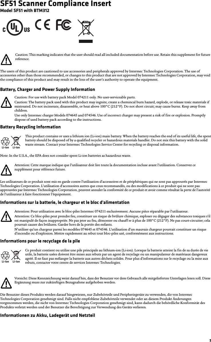 1SF51 Scanner Compliance InsertModel SF51 with BTM312The users of this product are cautioned to use accessories and peripherals approved by Intermec Technologies Corporation. The use of accessories other than those recommended, or changes to this product that are not approved by Intermec Technologies Corporation, may void the compliance of this product and may result in the loss of the user’s authority to operate the equipment.Battery, Charger and Power Supply InformationBattery Recycling InformationNote: In the U.S.A., the EPA does not consider spent Li-ion batteries as hazardous waste.Les utilisateurs de ce produit sont mis en garde contre l’utilisation d’accessoires et de périphériques qui ne sont pas approuvés par Intermec Technologies Corporation. L’utilisation d’accessoires autres que ceux recommandés, ou des modifications à ce produit qui ne sont pas approuvées par Intermec Technologies Corporation, peuvent annuler la conformité de ce produit et avoir comme résultat la perte de l’autorité de l’utilisateur à faire fonctionner l’équipement.Informations sur la batterie, le chargeur et le bloc d&apos;alimentationInformations pour le recyclage de la pileDie Benutzer dieses Produkts werden darauf hingewiesen, nur Zubehörteile und Peripheriegeräte zu verwenden, die von Intermec Technologies Corporation genehmigt sind. Falls nicht empfohlene Zubehörteile verwendet oder an diesem Produkt Änderungen vorgenommen werden, die nicht von Intermec Technologies Corporation genehmigt sind, kann dadurch die behördliche Konformität des Produkts verletzt werden und der Benutzer die Berechtigung zur Verwendung des Geräts verlieren.Informationen zu Akku, Ladegerät und NetzteilCaution: This marking indicates that the user should read all included documentation before use. Retain this supplement for future reference.Caution: For use with battery pack Model 074211 only. No user-serviceable parts.Caution: The battery pack used with this product may ingnite, create a chemincal burn hazard, explode, or release toxic materials if mistreated. Do not incinerate, disassemble, or heat above 100°C (212°F). Do not short circuit; may cause burns. Keep away from children.Use only Intermec charger Models 074645 and 074546. Use of incorrect charger may present a risk of fire or explosion. Promptly dispose of used battery pack according to the instructions.Li-ionLi-ionThis product contains or uses a lithium ion (Li-ion) main battery. When the battery reaches the end of its useful life, the spent battery should be disposed of by a qualified recycler or hazardous materials handler. Do not mix this battery with the solid waste stream. Contact your Intermec Technologies Service Center for recycling or disposal information.Attention: Cette marque indique que l’utilisateur doit lire toute la documentation incluse avant l’utilisation. Conservez ce supplément pour référence future.Attention: Pour utilisation avec le bloc-piles Intermec 074211 exclusivement. Aucune pièce réparable par l’utilisateur.Attention: Ce bloc-piles peut prendre feu, constituer un risque de brûlure chimique, exploser ou dégager des substances toxiques s’il est manipulé de façon inappropriée. Ne pas jeter au feu, démonter ou chauff er à plus de 100°C (212°F). Ne pas court-circuiter; cela pourrait causer des brûlures. Garder hors de la portée des enfants.N’utiliser qu’un chargeur parmi les modèles 074645 et 074546. L’utilisation d’un mauvais chargeur pourrait constituer un risque d’incendie ou d’explosion. Mettre rapidement au rebut tout bloc-piles usé, conformément aux instructions.Li-ionLi-ionCe produit contient ou utilise une pile principale au lithium-ion (Li-ion). Lorsque la batterie atteint la fin de sa durée de vie utile, la batterie usées doivent être mises aux rebuts par un agent de recyclage ou un manipulateur de matériaux dangereux agréé. Il ne faut pas mélanger la batterie aux autres déchets solides. Pour plus d’informations sur le recyclage ou la mise aux rebuts, contacter votre centre de services Intermec Technologies.Vorsicht: Diese Kennzeichnung weist darauf hin, dass der Benutzer vor dem Gebrauch alle mitgelieferten Unterlagen lesen soll. Diese Ergänzung muss zur zukünftigen Bezugnahme aufgehoben werden.