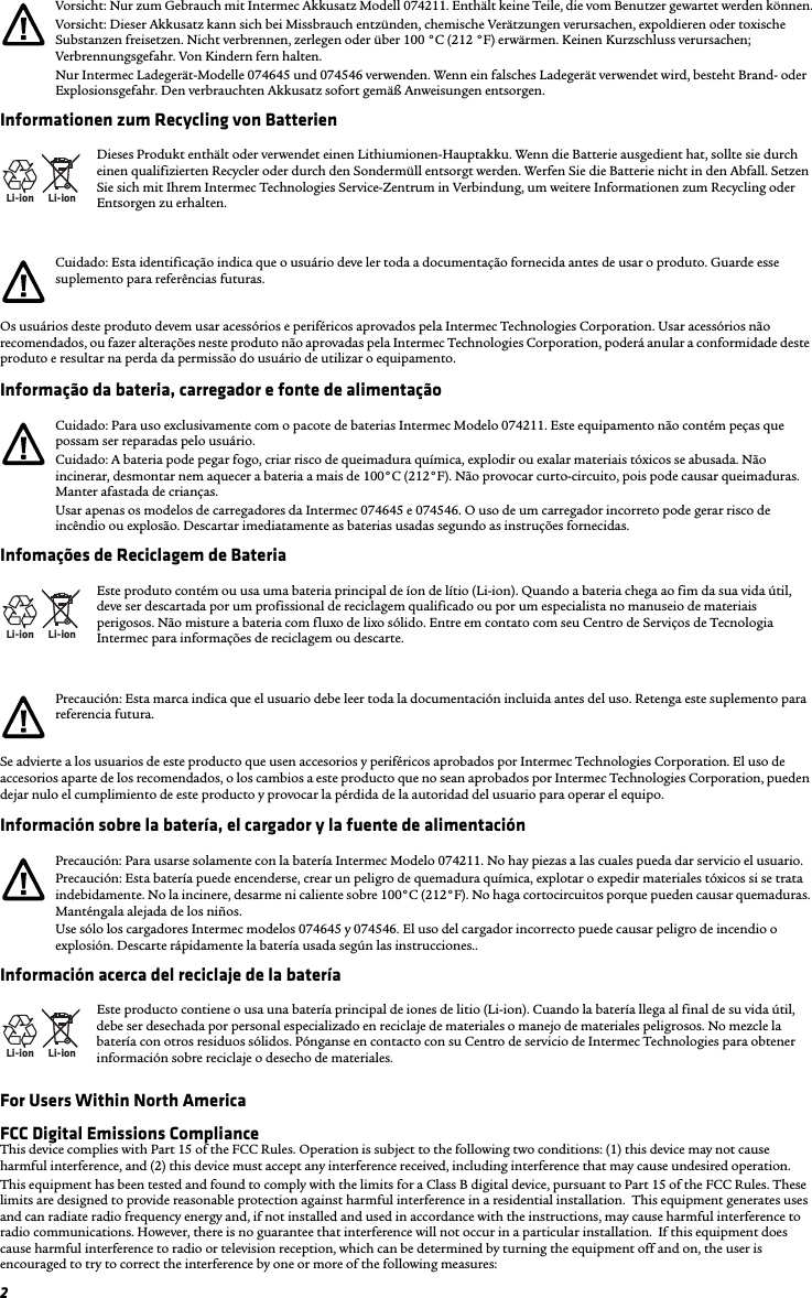 2Informationen zum Recycling von BatterienOs usuários deste produto devem usar acessórios e periféricos aprovados pela Intermec Technologies Corporation. Usar acessórios não recomendados, ou fazer alterações neste produto não aprovadas pela Intermec Technologies Corporation, poderá anular a conformidade deste produto e resultar na perda da permissão do usuário de utilizar o equipamento.Informação da bateria, carregador e fonte de alimentaçãoInfomações de Reciclagem de BateriaSe advierte a los usuarios de este producto que usen accesorios y periféricos aprobados por Intermec Technologies Corporation. El uso de accesorios aparte de los recomendados, o los cambios a este producto que no sean aprobados por Intermec Technologies Corporation, pueden dejar nulo el cumplimiento de este producto y provocar la pérdida de la autoridad del usuario para operar el equipo.Información sobre la batería, el cargador y la fuente de alimentaciónInformación acerca del reciclaje de la bateríaFor Users Within North AmericaFCC Digital Emissions ComplianceThis device complies with Part 15 of the FCC Rules. Operation is subject to the following two conditions: (1) this device may not cause harmful interference, and (2) this device must accept any interference received, including interference that may cause undesired operation.This equipment has been tested and found to comply with the limits for a Class B digital device, pursuant to Part 15 of the FCC Rules. These limits are designed to provide reasonable protection against harmful interference in a residential installation.  This equipment generates uses and can radiate radio frequency energy and, if not installed and used in accordance with the instructions, may cause harmful interference to radio communications. However, there is no guarantee that interference will not occur in a particular installation.  If this equipment does cause harmful interference to radio or television reception, which can be determined by turning the equipment off and on, the user is encouraged to try to correct the interference by one or more of the following measures:Vorsicht: Nur zum Gebrauch mit Intermec Akkusatz Modell 074211. Enthält keine Teile, die vom Benutzer gewartet werden können.Vorsicht: Dieser Akkusatz kann sich bei Missbrauch entzünden, chemische Verätzungen verursachen, expoldieren oder toxische Substanzen freisetzen. Nicht verbrennen, zerlegen oder über 100 °C (212 °F) erwärmen. Keinen Kurzschluss verursachen; Verbrennungsgefahr. Von Kindern fern halten.Nur Intermec Ladegerät-Modelle 074645 und 074546 verwenden. Wenn ein falsches Ladegerät verwendet wird, besteht Brand- oder Explosionsgefahr. Den verbrauchten Akkusatz sofort gemäß Anweisungen entsorgen.Li-ionLi-ionDieses Produkt enthält oder verwendet einen Lithiumionen-Hauptakku. Wenn die Batterie ausgedient hat, sollte sie durch einen qualifizierten Recycler oder durch den Sondermüll entsorgt werden. Werfen Sie die Batterie nicht in den Abfall. Setzen Sie sich mit Ihrem Intermec Technologies Service-Zentrum in Verbindung, um weitere Informationen zum Recycling oder Entsorgen zu erhalten.Cuidado: Esta identificação indica que o usuário deve ler toda a documentação fornecida antes de usar o produto. Guarde esse suplemento para referências futuras.Cuidado: Para uso exclusivamente com o pacote de baterias Intermec Modelo 074211. Este equipamento não contém peças que possam ser reparadas pelo usuário.Cuidado: A bateria pode pegar fogo, criar risco de queimadura química, explodir ou exalar materiais tóxicos se abusada. Não incinerar, desmontar nem aquecer a bateria a mais de 100°C (212°F). Não provocar curto-circuito, pois pode causar queimaduras. Manter afastada de crianças.Usar apenas os modelos de carregadores da Intermec 074645 e 074546. O uso de um carregador incorreto pode gerar risco de incêndio ou explosão. Descartar imediatamente as baterias usadas segundo as instruções fornecidas.Li-ionLi-ionEste produto contém ou usa uma bateria principal de íon de lítio (Li-ion). Quando a bateria chega ao fim da sua vida útil, deve ser descartada por um profissional de reciclagem qualificado ou por um especialista no manuseio de materiais perigosos. Não misture a bateria com fluxo de lixo sólido. Entre em contato com seu Centro de Serviços de Tecnologia Intermec para informações de reciclagem ou descarte.Precaución: Esta marca indica que el usuario debe leer toda la documentación incluida antes del uso. Retenga este suplemento para referencia futura.Precaución: Para usarse solamente con la batería Intermec Modelo 074211. No hay piezas a las cuales pueda dar servicio el usuario.Precaución: Esta batería puede encenderse, crear un peligro de quemadura química, explotar o expedir materiales tóxicos si se trata indebidamente. No la incinere, desarme ni caliente sobre 100°C (212°F). No haga cortocircuitos porque pueden causar quemaduras. Manténgala alejada de los niños.Use sólo los cargadores Intermec modelos 074645 y 074546. El uso del cargador incorrecto puede causar peligro de incendio o explosión. Descarte rápidamente la batería usada según las instrucciones..Li-ionLi-ionEste producto contiene o usa una batería principal de iones de litio (Li-ion). Cuando la batería llega al final de su vida útil, debe ser desechada por personal especializado en reciclaje de materiales o manejo de materiales peligrosos. No mezcle la batería con otros residuos sólidos. Pónganse en contacto con su Centro de servicio de Intermec Technologies para obtener información sobre reciclaje o desecho de materiales.