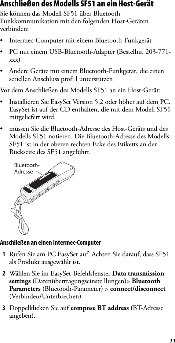 11Anschließen des Modells SF51 an ein Host-GerätSie können das Modell SF51 über Bluetooth-Funkkommunikation mit den folgenden Host-Geräten verbinden:• Intermec-Computer mit einem Bluetooth-Funkgerät• PC mit einem USB-Bluetooth-Adapter (Bestellnr. 203-771-xxx)• Andere Geräte mit einem Bluetooth-Funkgerät, die einen seriellen Anschluss profi l unterstützenVor dem Anschließen des Modells SF51 an ein Host-Gerät:• Installieren Sie EasySet Version 5.2 oder höher auf dem PC. EasySet ist auf der CD enthalten, die mit dem Modell SF51 mitgeliefert wird.• müssen Sie die Bluetooth-Adresse des Host-Geräts und des Modells SF51 notieren. Die Bluetooth-Adresse des Modells SF51 ist in der oberen rechten Ecke des Etiketts an der Rückseite des SF51 angeführt.Anschließen an einen Intermec-Computer1Rufen Sie am PC EasySet auf. Achten Sie darauf, dass SF51 als Produkt ausgewählt ist.2Wählen Sie im EasySet-Befehlsfenster Data transmission settings (Datenübertragungseinste llungen)&gt; Bluetooth Parameters (Bluetooth-Parameter) &gt; connect/disconnect (Verbinden/Unterbrechen).3Doppelklicken Sie auf compose BT address (BT-Adresse angeben).Bluetooth-Adresse
