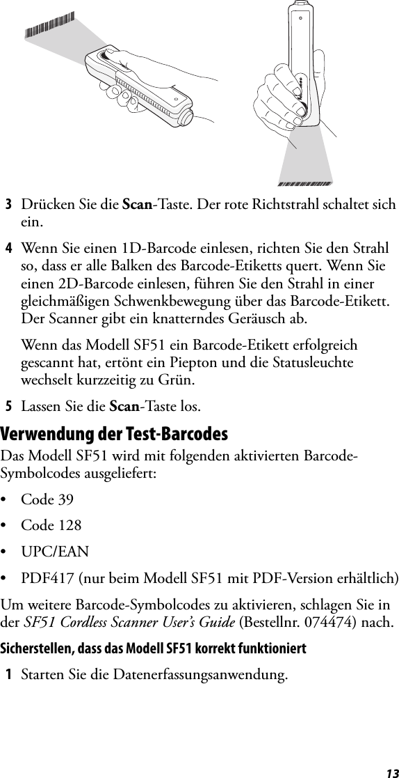 133Drücken Sie die Scan-Taste. Der rote Richtstrahl schaltet sich ein.4Wenn Sie einen 1D-Barcode einlesen, richten Sie den Strahl so, dass er alle Balken des Barcode-Etiketts quert. Wenn Sie einen 2D-Barcode einlesen, führen Sie den Strahl in einer gleichmäßigen Schwenkbewegung über das Barcode-Etikett. Der Scanner gibt ein knatterndes Geräusch ab.Wenn das Modell SF51 ein Barcode-Etikett erfolgreich gescannt hat, ertönt ein Piepton und die Statusleuchte wechselt kurzzeitig zu Grün.5Lassen Sie die Scan-Taste los.Verwendung der Test-BarcodesDas Modell SF51 wird mit folgenden aktivierten Barcode-Symbolcodes ausgeliefert:•Code 39•Code 128•UPC/EAN• PDF417 (nur beim Modell SF51 mit PDF-Version erhältlich)Um weitere Barcode-Symbolcodes zu aktivieren, schlagen Sie in der SF51 Cordless Scanner User’s Guide (Bestellnr. 074474) nach.Sicherstellen, dass das Modell SF51 korrekt funktioniert1Starten Sie die Datenerfassungsanwendung.*INTERMEC*