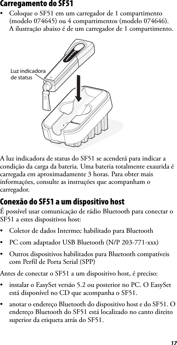 17Carregamento do SF51• Coloque o SF51 em um carregador de 1 compartimento (modelo 074645) ou 4 compartimentos (modelo 074646). A ilustração abaixo é de um carregador de 1 compartimento.A luz indicadora de status do SF51 se acenderá para indicar a condição da carga da bateria. Uma bateria totalmente exaurida é carregada em aproximadamente 3 horas. Para obter mais informações, consulte as instruções que acompanham o carregador.Conexão do SF51 a um dispositivo hostÉ possível usar comunicação de rádio Bluetooth para conectar o SF51 a estes dispositivos host:• Coletor de dados Intermec habilitado para Bluetooth• PC com adaptador USB Bluetooth (N/P 203-771-xxx)• Outros dispositivos habilitados para Bluetooth compatíveis com Perfil de Porta Serial (SPP)Antes de conectar o SF51 a um dispositivo host, é preciso:• instalar o EasySet versão 5.2 ou posterior no PC. O EasySet está disponível no CD que acompanha o SF51.• anotar o endereço Bluetooth do dispositivo host e do SF51. O endereço Bluetooth do SF51 está localizado no canto direito superior da etiqueta atrás do SF51.Luz indicadorade status