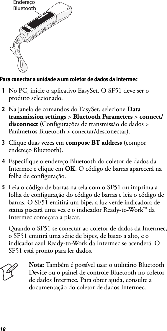 18Para conectar a unidade a um coletor de dados da Intermec1No PC, inicie o aplicativo EasySet. O SF51 deve ser o produto selecionado.2Na janela de comandos do EasySet, selecione Data transmission settings &gt; Bluetooth Parameters &gt; connect/disconnect (Configurações de transmissão de dados &gt; Parâmetros Bluetooth &gt; conectar/desconectar).3Clique duas vezes em compose BT address (compor endereço Bluetooth).4Especifique o endereço Bluetooth do coletor de dados da Intermec e clique em OK. O código de barras aparecerá na folha de configuração.5Leia o código de barras na tela com o SF51 ou imprima a folha de configuração do código de barras e leia o código de barras. O SF51 emitirá um bipe, a luz verde indicadora de status piscará uma vez e o indicador Ready-to-Work™ da Intermec começará a piscar.Quando o SF51 se conectar ao coletor de dados da Intermec, o SF51 emitirá uma série de bipes, de baixo a alto, e o indicador azul Ready-to-Work da Intermec se acenderá. O SF51 está pronto para ler dados.Nota: Também é possível usar o utilitário Bluetooth Device ou o painel de controle Bluetooth no coletor de dados Intermec. Para obter ajuda, consulte a documentação do coletor de dados Intermec.EndereçoBluetooth