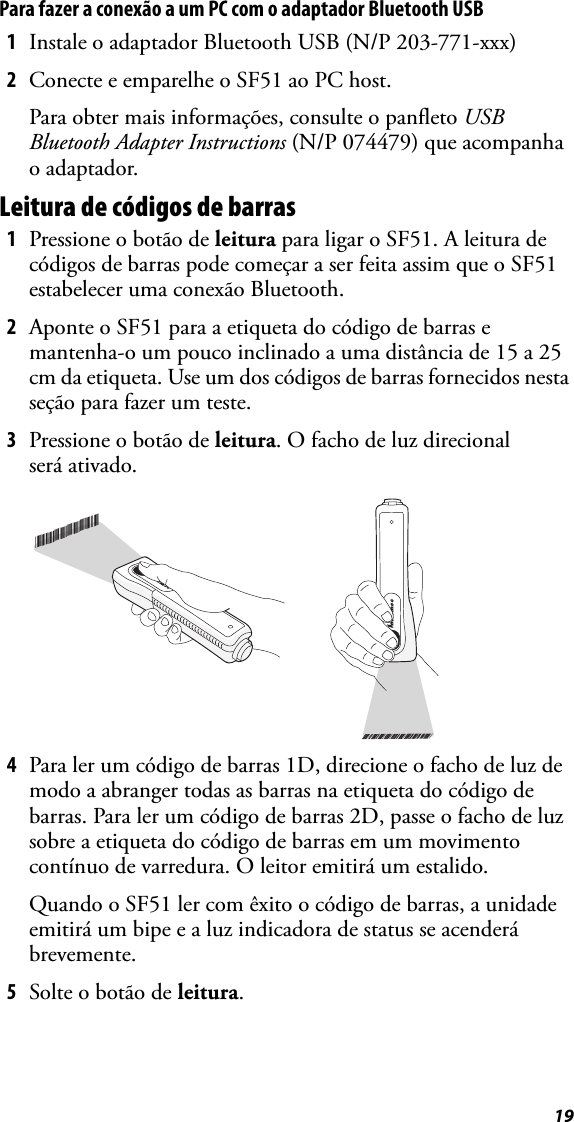 19Para fazer a conexão a um PC com o adaptador Bluetooth USB1Instale o adaptador Bluetooth USB (N/P 203-771-xxx)2Conecte e emparelhe o SF51 ao PC host.Para obter mais informações, consulte o panfleto USB Bluetooth Adapter Instructions (N/P 074479) que acompanha o adaptador.Leitura de códigos de barras1Pressione o botão de leitura para ligar o SF51. A leitura de códigos de barras pode começar a ser feita assim que o SF51 estabelecer uma conexão Bluetooth.2Aponte o SF51 para a etiqueta do código de barras e mantenha-o um pouco inclinado a uma distância de 15 a 25 cm da etiqueta. Use um dos códigos de barras fornecidos nesta seção para fazer um teste.3Pressione o botão de leitura. O facho de luz direcional será ativado.4Para ler um código de barras 1D, direcione o facho de luz de modo a abranger todas as barras na etiqueta do código de barras. Para ler um código de barras 2D, passe o facho de luz sobre a etiqueta do código de barras em um movimento contínuo de varredura. O leitor emitirá um estalido.Quando o SF51 ler com êxito o código de barras, a unidade emitirá um bipe e a luz indicadora de status se acenderá brevemente.5Solte o botão de leitura.*INTERMEC*