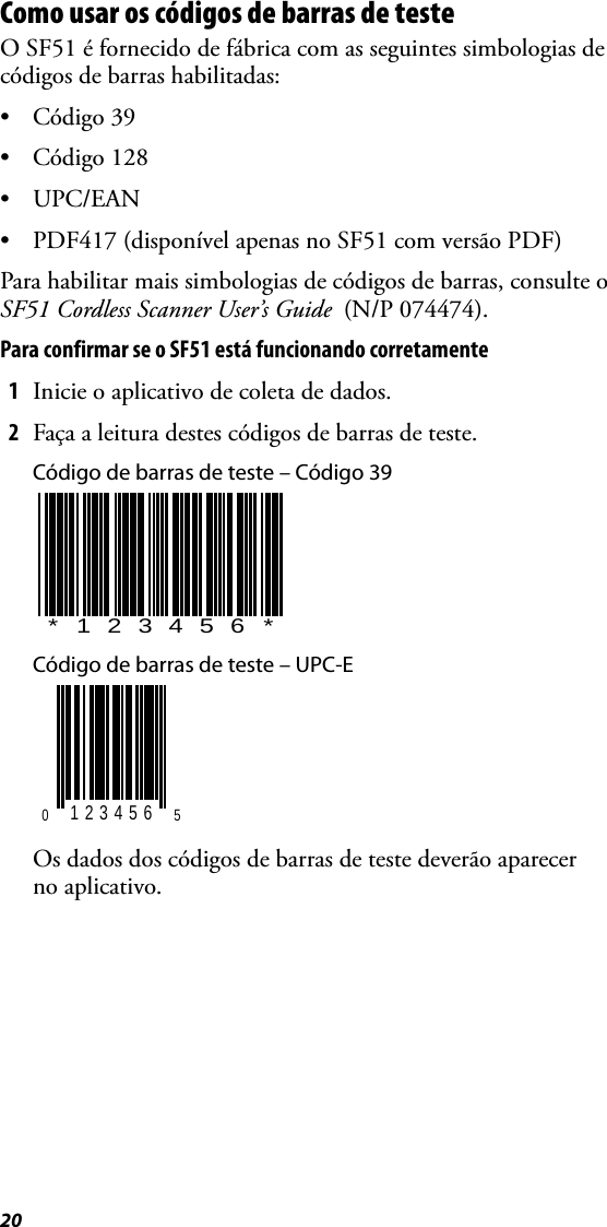 20Como usar os códigos de barras de testeO SF51 é fornecido de fábrica com as seguintes simbologias de códigos de barras habilitadas:• Código 39• Código 128•UPC/EAN• PDF417 (disponível apenas no SF51 com versão PDF)Para habilitar mais simbologias de códigos de barras, consulte o SF51 Cordless Scanner User’s Guide  (N/P 074474).Para confirmar se o SF51 está funcionando corretamente1Inicie o aplicativo de coleta de dados.2Faça a leitura destes códigos de barras de teste.Código de barras de teste – Código 39Código de barras de teste – UPC-EOs dados dos códigos de barras de teste deverão aparecer no aplicativo.*123456*0 123456 5
