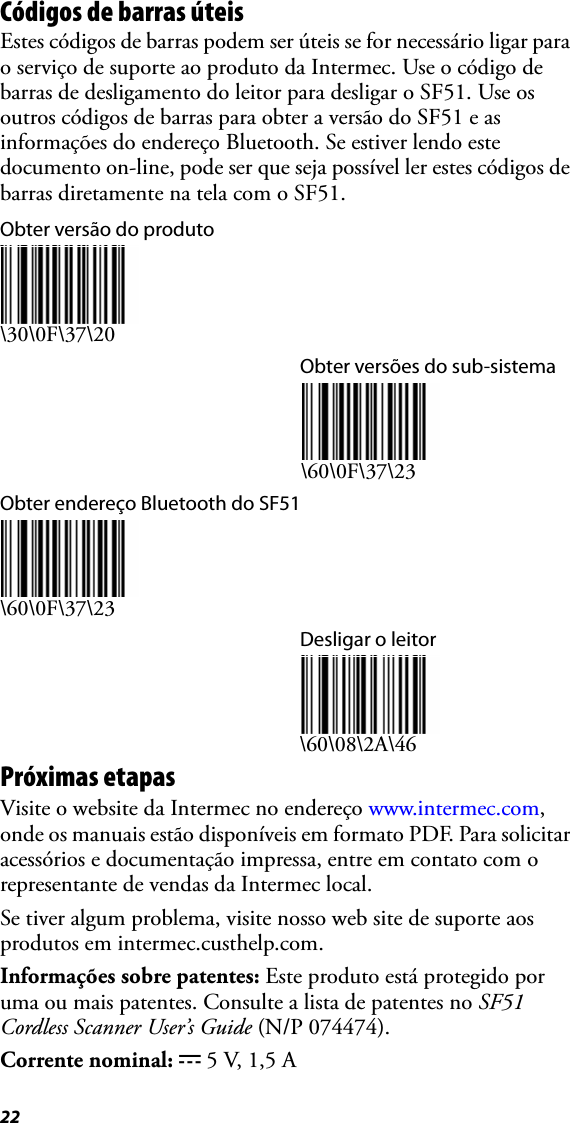 22Códigos de barras úteisEstes códigos de barras podem ser úteis se for necessário ligar para o serviço de suporte ao produto da Intermec. Use o código de barras de desligamento do leitor para desligar o SF51. Use os outros códigos de barras para obter a versão do SF51 e as informações do endereço Bluetooth. Se estiver lendo este documento on-line, pode ser que seja possível ler estes códigos de barras diretamente na tela com o SF51.Obter versão do produto\30\0F\37\20Obter versões do sub-sistema\60\0F\37\23Obter endereço Bluetooth do SF51\60\0F\37\23Desligar o leitor\60\08\2A\46Próximas etapasVisite o website da Intermec no endereço www.intermec.com, onde os manuais estão disponíveis em formato PDF. Para solicitar acessórios e documentação impressa, entre em contato com o representante de vendas da Intermec local.Se tiver algum problema, visite nosso web site de suporte aos produtos em intermec.custhelp.com.Informações sobre patentes: Este produto está protegido por uma ou mais patentes. Consulte a lista de patentes no SF51 Cordless Scanner User’s Guide (N/P 074474).Corrente nominal: x 5 V, 1,5 A