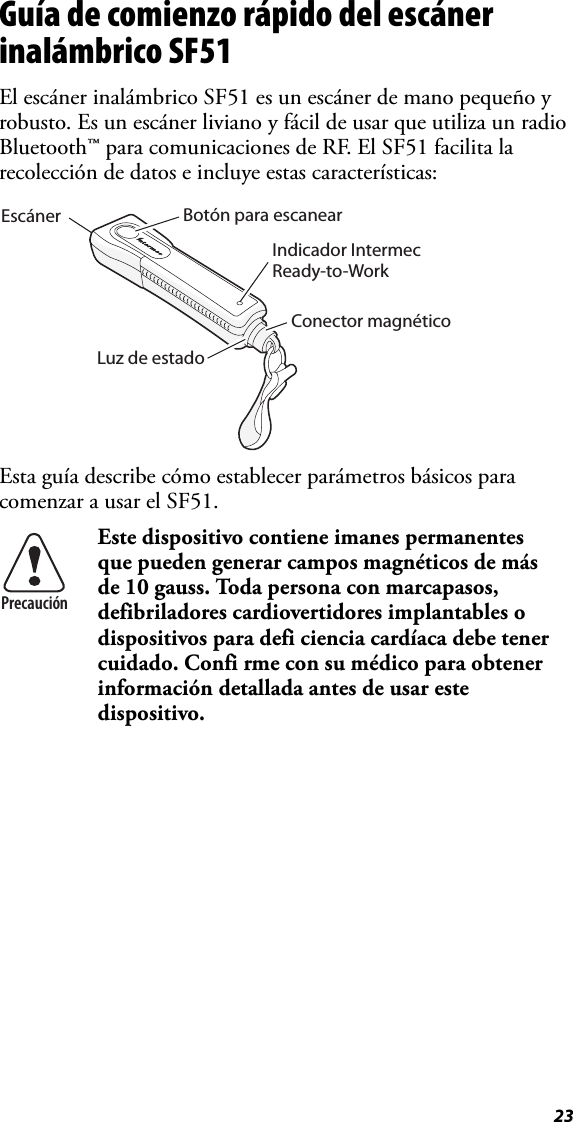 23Guía de comienzo rápido del escáner inalámbrico SF51El escáner inalámbrico SF51 es un escáner de mano pequeño y robusto. Es un escáner liviano y fácil de usar que utiliza un radio Bluetooth™ para comunicaciones de RF. El SF51 facilita la recolección de datos e incluye estas características:Esta guía describe cómo establecer parámetros básicos para comenzar a usar el SF51.  Este dispositivo contiene imanes permanentes que pueden generar campos magnéticos de más de 10 gauss. Toda persona con marcapasos, defibriladores cardiovertidores implantables o dispositivos para defi ciencia cardíaca debe tener cuidado. Confi rme con su médico para obtener información detallada antes de usar este dispositivo.Botón para escanearConector magnéticoLuz de estadoIndicador Intermec Ready-to-WorkEscánerPrecaución