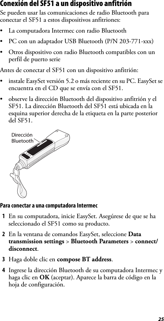 25Conexión del SF51 a un dispositivo anfitriónSe pueden usar las comunicaciones de radio Bluetooth para conectar el SF51 a estos dispositivos anfitriones:• La computadora Intermec con radio Bluetooth• PC con un adaptador USB Bluetooth (P/N 203-771-xxx)• Otros dispositivo con radio Bluetooth compatibles con un perfil de puerto serieAntes de conectar el SF51 con un dispositivo anfitrión:• instale EasySet versión 5.2 o más reciente en su PC. EasySet se encuentra en el CD que se envía con el SF51.• observe la dirección Bluetooth del dispositivo anfitrión y el SF51. La dirección Bluetooth del SF51 está ubicada en la esquina superior derecha de la etiqueta en la parte posterior del SF51.Para conectar a una computadora Intermec1En su computadora, inicie EasySet. Asegúrese de que se ha seleccionado el SF51 como su producto.2En la ventana de comandos EasySet, seleccione Data transmission settings &gt; Bluetooth Parameters &gt; connect/disconnect.3Haga doble clic en compose BT address.4Ingrese la dirección Bluetooth de su computadora Intermec y haga clic en OK (aceptar). Aparece la barra de código en la hoja de configuración.Dirección Bluetooth