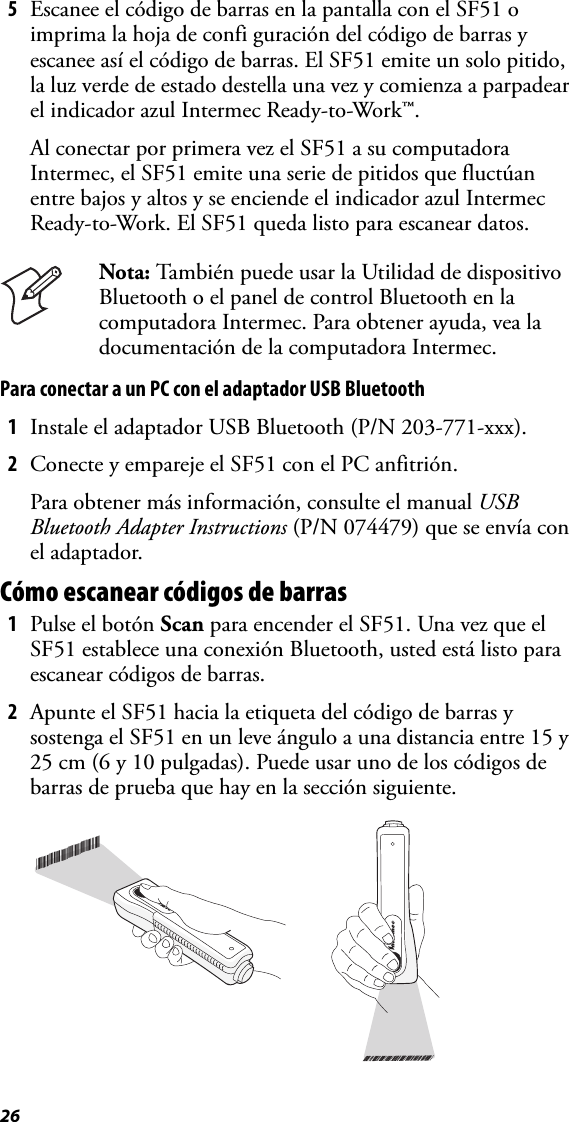 265Escanee el código de barras en la pantalla con el SF51 o imprima la hoja de confi guración del código de barras y escanee así el código de barras. El SF51 emite un solo pitido, la luz verde de estado destella una vez y comienza a parpadear el indicador azul Intermec Ready-to-Work™.Al conectar por primera vez el SF51 a su computadora Intermec, el SF51 emite una serie de pitidos que fluctúan entre bajos y altos y se enciende el indicador azul Intermec Ready-to-Work. El SF51 queda listo para escanear datos.Para conectar a un PC con el adaptador USB Bluetooth1Instale el adaptador USB Bluetooth (P/N 203-771-xxx).2Conecte y empareje el SF51 con el PC anfitrión.Para obtener más información, consulte el manual USB Bluetooth Adapter Instructions (P/N 074479) que se envía con el adaptador.Cómo escanear códigos de barras1Pulse el botón Scan para encender el SF51. Una vez que el SF51 establece una conexión Bluetooth, usted está listo para escanear códigos de barras.2Apunte el SF51 hacia la etiqueta del código de barras y sostenga el SF51 en un leve ángulo a una distancia entre 15 y 25 cm (6 y 10 pulgadas). Puede usar uno de los códigos de barras de prueba que hay en la sección siguiente.Nota: También puede usar la Utilidad de dispositivo Bluetooth o el panel de control Bluetooth en la computadora Intermec. Para obtener ayuda, vea la documentación de la computadora Intermec.*INTERMEC*