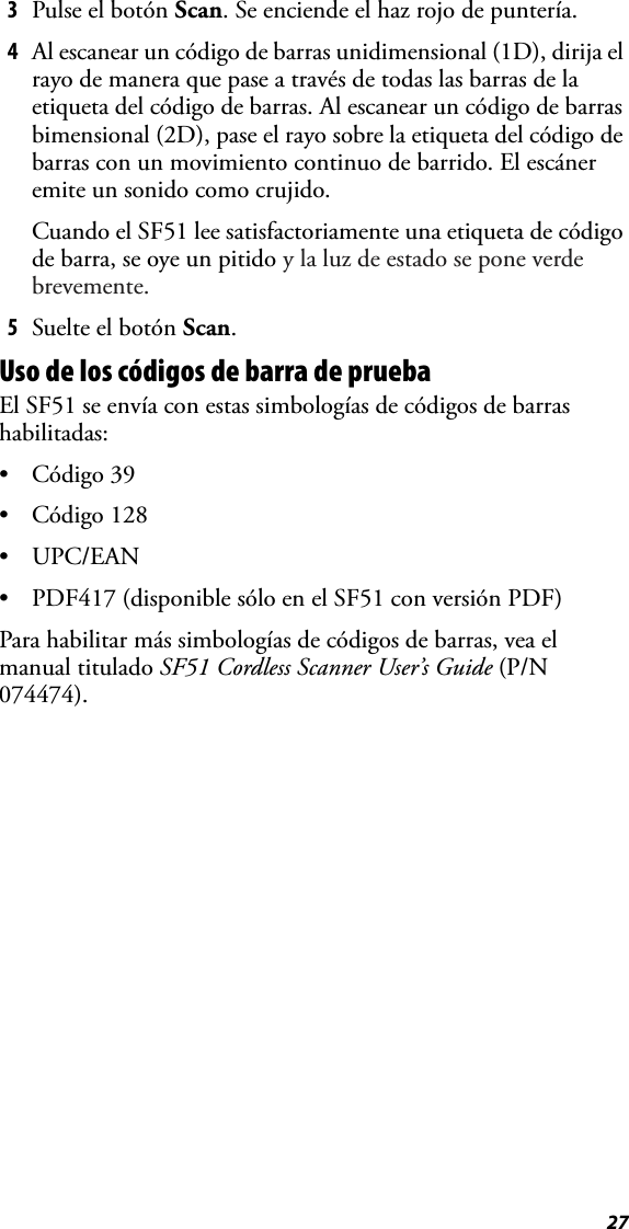 273Pulse el botón Scan. Se enciende el haz rojo de puntería.4Al escanear un código de barras unidimensional (1D), dirija el rayo de manera que pase a través de todas las barras de la etiqueta del código de barras. Al escanear un código de barras bimensional (2D), pase el rayo sobre la etiqueta del código de barras con un movimiento continuo de barrido. El escáner emite un sonido como crujido.Cuando el SF51 lee satisfactoriamente una etiqueta de código de barra, se oye un pitido y la luz de estado se pone verde brevemente.5Suelte el botón Scan.Uso de los códigos de barra de pruebaEl SF51 se envía con estas simbologías de códigos de barras habilitadas:• Código 39• Código 128•UPC/EAN• PDF417 (disponible sólo en el SF51 con versión PDF)Para habilitar más simbologías de códigos de barras, vea el manual titulado SF51 Cordless Scanner User’s Guide (P/N 074474).