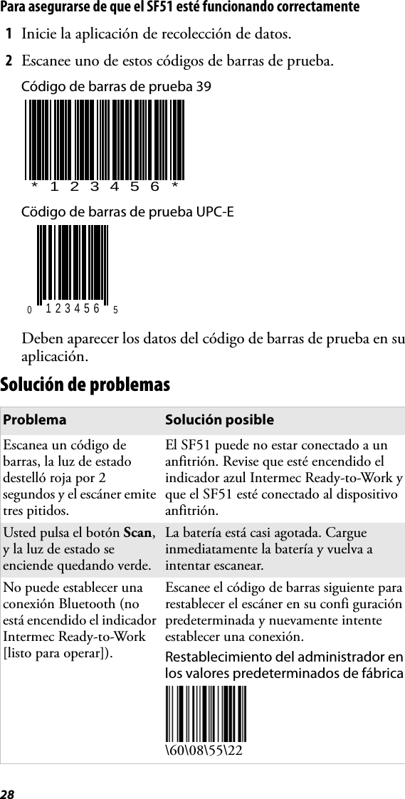 28Para asegurarse de que el SF51 esté funcionando correctamente1Inicie la aplicación de recolección de datos.2Escanee uno de estos códigos de barras de prueba.Código de barras de prueba 39Cödigo de barras de prueba UPC-EDeben aparecer los datos del código de barras de prueba en su aplicación.Solución de problemasProblema Solución posibleEscanea un código de barras, la luz de estado destelló roja por 2 segundos y el escáner emite tres pitidos.El SF51 puede no estar conectado a un anfitrión. Revise que esté encendido el indicador azul Intermec Ready-to-Work y que el SF51 esté conectado al dispositivo anfitrión.Usted pulsa el botón Scan, y la luz de estado se enciende quedando verde.La batería está casi agotada. Cargue inmediatamente la batería y vuelva a intentar escanear.No puede establecer una conexión Bluetooth (no está encendido el indicador Intermec Ready-to-Work [listo para operar]).Escanee el código de barras siguiente para restablecer el escáner en su confi guración predeterminada y nuevamente intente establecer una conexión.Restablecimiento del administrador en los valores predeterminados de fábrica\60\08\55\22*123456*0 123456 5