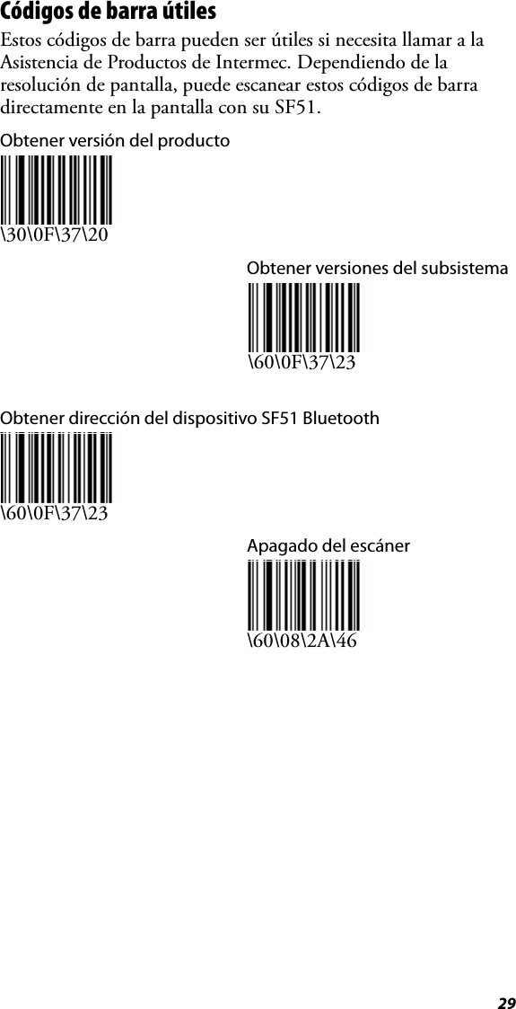 29Códigos de barra útilesEstos códigos de barra pueden ser útiles si necesita llamar a la Asistencia de Productos de Intermec. Dependiendo de la resolución de pantalla, puede escanear estos códigos de barra directamente en la pantalla con su SF51.Obtener versión del producto\30\0F\37\20Obtener versiones del subsistema\60\0F\37\23Obtener dirección del dispositivo SF51 Bluetooth\60\0F\37\23Apagado del escáner\60\08\2A\46