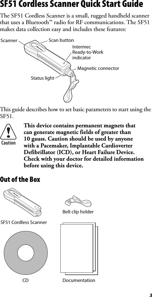 3SF51 Cordless Scanner Quick Start GuideThe SF51 Cordless Scanner is a small, rugged handheld scanner that uses a Bluetooth™ radio for RF communications. The SF51 makes data collection easy and includes these features:This guide describes how to set basic parameters to start using the SF51.  Out of the BoxThis device contains permanent magnets that can generate magnetic fields of greater than 10 gauss. Caution should be used by anyone with a Pacemaker, Implantable Cardioverter Defibrillator (ICD), or Heart Failure Device. Check with your doctor for detailed information before using this device.Scan buttonMagnetic connectorStatus lightIntermecReady-to-WorkindicatorScannerCDSF51 Cordless ScannerBelt clip holderDocumentation