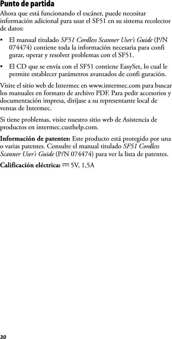 30Punto de partidaAhora que está funcionando el escáner, puede necesitar información adicional para usar el SF51 en su sistema recolector de datos:• El manual titulado SF51 Cordless Scanner User’s Guide (P/N 074474) contiene toda la información necesaria para confi gurar, operar y resolver problemas con el SF51.• El CD que se envía con el SF51 contiene EasySet, lo cual le permite establecer parámetros avanzados de confi guración.Visite el sitio web de Intermec en www.intermec.com para buscar los manuales en formato de archivo PDF. Para pedir accesorios y documentación impresa, diríjase a su representante local de ventas de Intermec.Si tiene problemas, visite nuestro sitio web de Asistencia de productos en intermec.custhelp.com.Información de patentes: Este producto está protegido por una o varias patentes. Consulte el manual titulado SF51 Cordless Scanner User’s Guide (P/N 074474) para ver la lista de patentes.Calificación eléctrica: x 5V, 1,5A