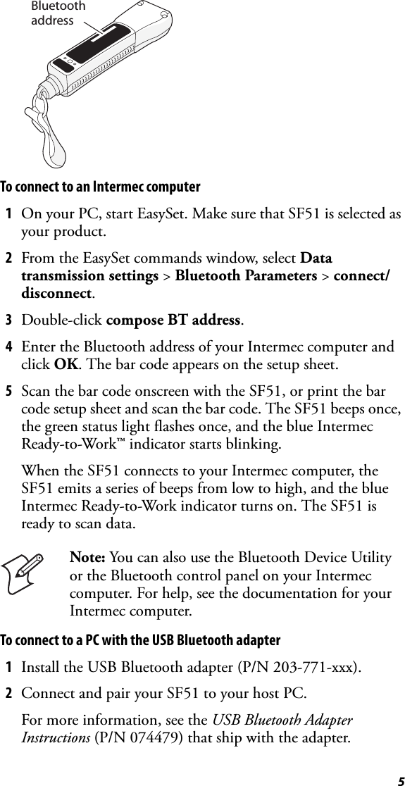 5To connect to an Intermec computer1On your PC, start EasySet. Make sure that SF51 is selected as your product.2From the EasySet commands window, select Data transmission settings &gt; Bluetooth Parameters &gt; connect/disconnect.3Double-click compose BT address.4Enter the Bluetooth address of your Intermec computer and click OK. The bar code appears on the setup sheet.5Scan the bar code onscreen with the SF51, or print the bar code setup sheet and scan the bar code. The SF51 beeps once, the green status light flashes once, and the blue Intermec Ready-to-Work™ indicator starts blinking.When the SF51 connects to your Intermec computer, the SF51 emits a series of beeps from low to high, and the blue Intermec Ready-to-Work indicator turns on. The SF51 is ready to scan data.To connect to a PC with the USB Bluetooth adapter1Install the USB Bluetooth adapter (P/N 203-771-xxx).2Connect and pair your SF51 to your host PC.For more information, see the USB Bluetooth Adapter Instructions (P/N 074479) that ship with the adapter.Note: You can also use the Bluetooth Device Utility or the Bluetooth control panel on your Intermec computer. For help, see the documentation for your Intermec computer.Bluetoothaddress