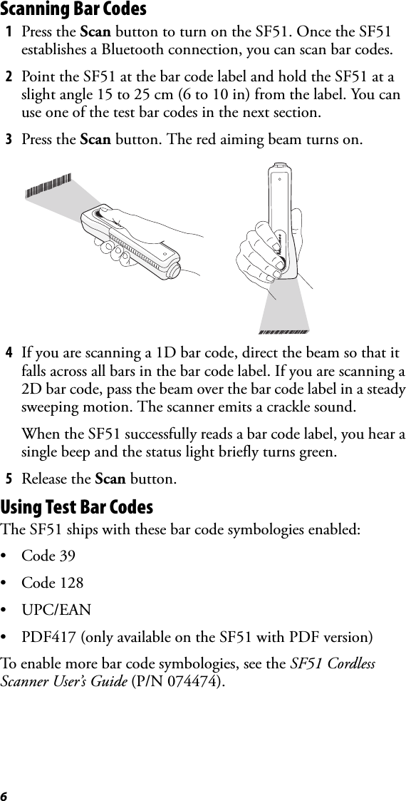 6Scanning Bar Codes1Press the Scan button to turn on the SF51. Once the SF51 establishes a Bluetooth connection, you can scan bar codes.2Point the SF51 at the bar code label and hold the SF51 at a slight angle 15 to 25 cm (6 to 10 in) from the label. You can use one of the test bar codes in the next section.3Press the Scan button. The red aiming beam turns on.4If you are scanning a 1D bar code, direct the beam so that it falls across all bars in the bar code label. If you are scanning a 2D bar code, pass the beam over the bar code label in a steady sweeping motion. The scanner emits a crackle sound.When the SF51 successfully reads a bar code label, you hear a single beep and the status light briefly turns green.5Release the Scan button.Using Test Bar CodesThe SF51 ships with these bar code symbologies enabled:•Code 39•Code 128•UPC/EAN• PDF417 (only available on the SF51 with PDF version)To enable more bar code symbologies, see the SF51 Cordless Scanner User’s Guide (P/N 074474).*INTERMEC*