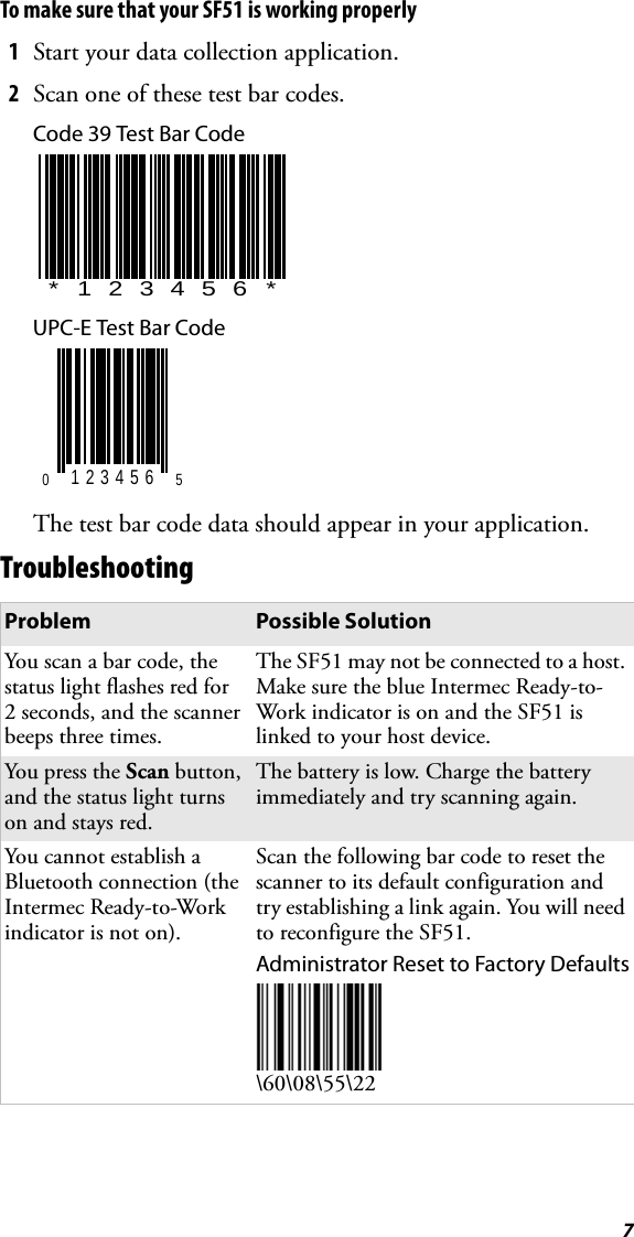 7To make sure that your SF51 is working properly1Start your data collection application.2Scan one of these test bar codes.Code 39 Test Bar CodeUPC-E Test Bar CodeThe test bar code data should appear in your application.TroubleshootingProblem Possible SolutionYou scan a bar code, the status light flashes red for 2 seconds, and the scanner beeps three times.The SF51 may not be connected to a host. Make sure the blue Intermec Ready-to-Work indicator is on and the SF51 is linked to your host device.You press the Scan button, and the status light turns on and stays red.The battery is low. Charge the battery immediately and try scanning again.You cannot establish a Bluetooth connection (the Intermec Ready-to-Work indicator is not on).Scan the following bar code to reset the scanner to its default configuration and try establishing a link again. You will need to reconfigure the SF51.Administrator Reset to Factory Defaults\60\08\55\22*123456*0 123456 5