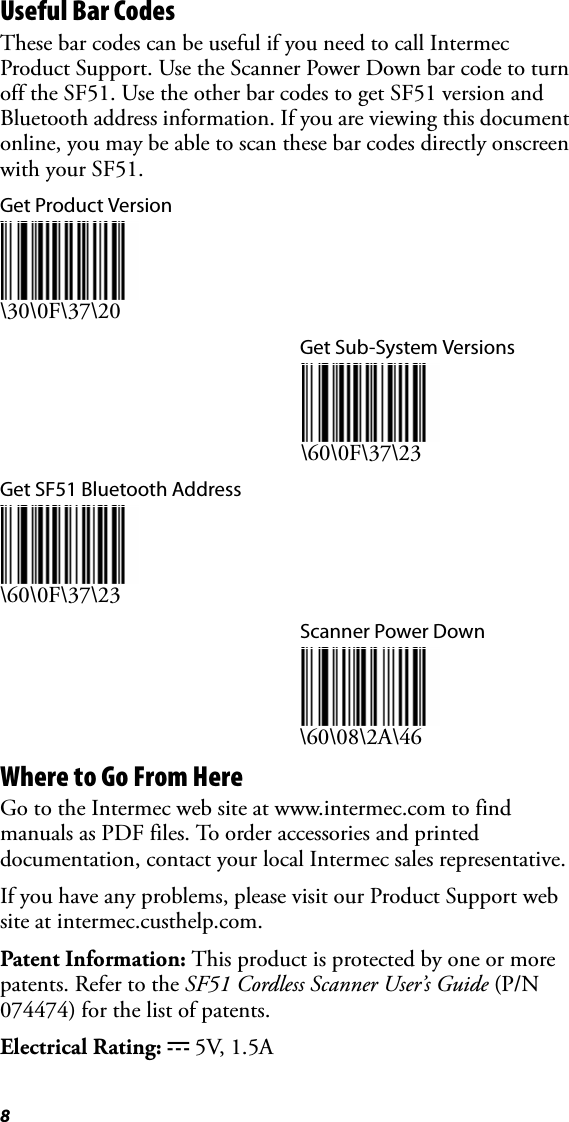 8Useful Bar CodesThese bar codes can be useful if you need to call Intermec Product Support. Use the Scanner Power Down bar code to turn off the SF51. Use the other bar codes to get SF51 version and Bluetooth address information. If you are viewing this document online, you may be able to scan these bar codes directly onscreen with your SF51.Get Product Version\30\0F\37\20Get Sub-System Versions\60\0F\37\23Get SF51 Bluetooth Address\60\0F\37\23Scanner Power Down\60\08\2A\46Where to Go From HereGo to the Intermec web site at www.intermec.com to find manuals as PDF files. To order accessories and printed documentation, contact your local Intermec sales representative.If you have any problems, please visit our Product Support web site at intermec.custhelp.com.Patent Information: This product is protected by one or more patents. Refer to the SF51 Cordless Scanner User’s Guide (P/N 074474) for the list of patents.Electrical Rating: x 5V, 1.5A