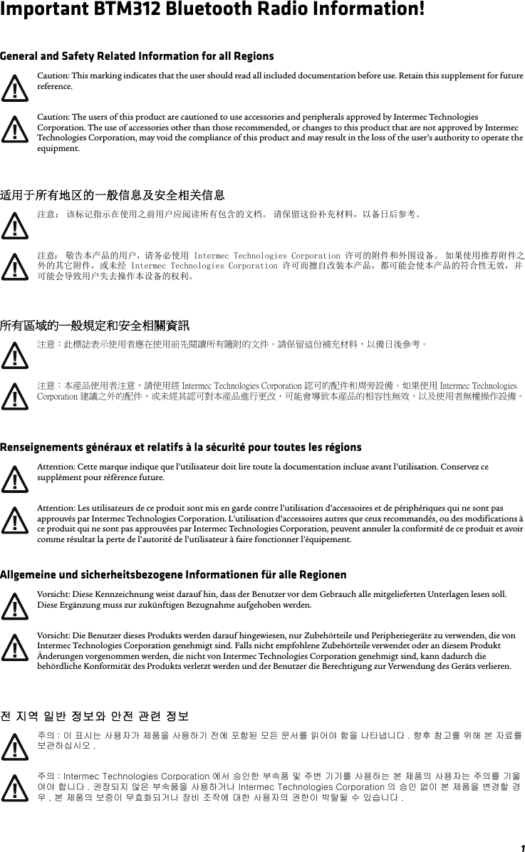 1Important BTM312 Bluetooth Radio Information!General and Safety Related Information for all Regions适用于所有地区的一般信息及安全相关信息所有區域的一般規定和安全相關資訊Renseignements généraux et relatifs à la sécurité pour toutes les régionsAllgemeine und sicherheitsbezogene Informationen für alle Regionen전 지역 일반 정보와 안전 관련 정보Caution: This marking indicates that the user should read all included documentation before use. Retain this supplement for future reference.Caution: The users of this product are cautioned to use accessories and peripherals approved by Intermec Technologies Corporation. The use of accessories other than those recommended, or changes to this product that are not approved by Intermec Technologies Corporation, may void the compliance of this product and may result in the loss of the user’s authority to operate the equipment.注意： 该标记指示在使用之前用户应阅读所有包含的文档。 请保留这份补充材料，以备日后参考。注意： 敬告本产品的用户，请务必使用 Intermec Technologies Corporation 许可的附件和外围设备。 如果使用推荐附件之外的其它附件，或未经 Intermec Technologies Corporation 许可而擅自改装本产品，都可能会使本产品的符合性无效，并可能会导致用户失去操作本设备的权利。注意：此標誌表示使用者應在使用前先閱讀所有隨附的文件。請保留這份補充材料，以備日後參考。注意：本産品使用者注意，請使用經 Intermec Technologies Corporation 認可的配件和周旁設備。如果使用 Intermec Technologies Corporation 建議之外的配件，或未經其認可對本産品進行更改，可能會導致本産品的相容性無效，以及使用者無權操作設備。Attention: Cette marque indique que l’utilisateur doit lire toute la documentation incluse avant l’utilisation. Conservez ce supplément pour référence future.Attention: Les utilisateurs de ce produit sont mis en garde contre l’utilisation d’accessoires et de périphériques qui ne sont pas approuvés par Intermec Technologies Corporation. L’utilisation d’accessoires autres que ceux recommandés, ou des modifications à ce produit qui ne sont pas approuvées par Intermec Technologies Corporation, peuvent annuler la conformité de ce produit et avoir comme résultat la perte de l’autorité de l’utilisateur à faire fonctionner l’équipement.Vorsicht: Diese Kennzeichnung weist darauf hin, dass der Benutzer vor dem Gebrauch alle mitgelieferten Unterlagen lesen soll. Diese Ergänzung muss zur zukünftigen Bezugnahme aufgehoben werden.Vorsicht: Die Benutzer dieses Produkts werden darauf hingewiesen, nur Zubehörteile und Peripheriegeräte zu verwenden, die von Intermec Technologies Corporation genehmigt sind. Falls nicht empfohlene Zubehörteile verwendet oder an diesem Produkt Änderungen vorgenommen werden, die nicht von Intermec Technologies Corporation genehmigt sind, kann dadurch die behördliche Konformität des Produkts verletzt werden und der Benutzer die Berechtigung zur Verwendung des Geräts verlieren.주의 : 이 표시는 사용자가 제품을 사용하기 전에 포함된 모든 문서를 읽어야 함을 나타냅니다 . 향후 참고를 위해 본 자료를 보관하십시오 .주의 : Intermec Technologies Corporation 에서 승인한 부속품 및 주변 기기를 사용하는 본 제품의 사용자는 주의를 기울여야 합니다 . 권장되지 않은 부속품을 사용하거나 Intermec Technologies Corporation 의 승인 없이 본 제품을 변경할 경우 , 본 제품의 보증이 무효화되거나 장비 조작에 대한 사용자의 권한이 박탈될 수 있습니다 .