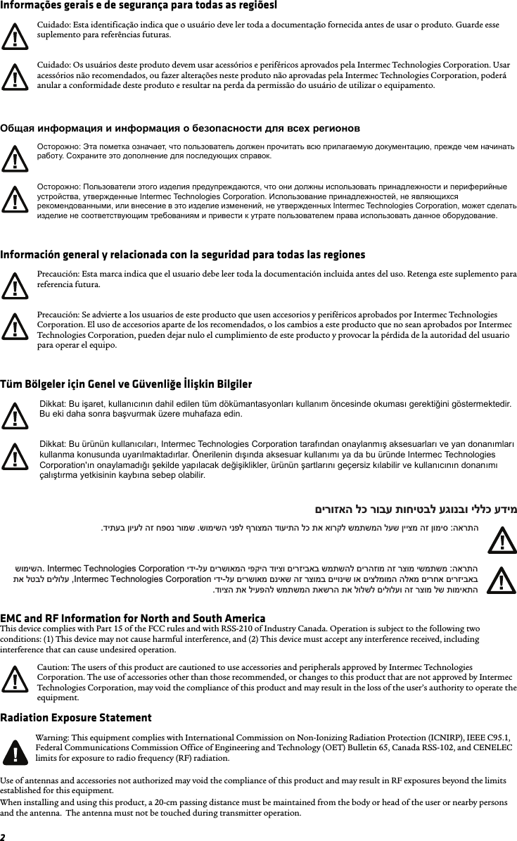 2Informações gerais e de segurança para todas as regiõeslОбщая информация и информация о безопасности для всех регионовInformación general y relacionada con la seguridad para todas las regionesTüm Bölgeler için Genel ve Güvenliğe İlişkin BilgilerEMC and RF Information for North and South AmericaThis device complies with Part 15 of the FCC rules and with RSS-210 of Industry Canada. Operation is subject to the following two conditions: (1) This device may not cause harmful interference, and (2) This device must accept any interference received, including interference that can cause undesired operation. Radiation Exposure StatementUse of antennas and accessories not authorized may void the compliance of this product and may result in RF exposures beyond the limits established for this equipment.When installing and using this product, a 20-cm passing distance must be maintained from the body or head of the user or nearby persons and the antenna.  The antenna must not be touched during transmitter operation.Cuidado: Esta identificação indica que o usuário deve ler toda a documentação fornecida antes de usar o produto. Guarde esse suplemento para referências futuras.Cuidado: Os usuários deste produto devem usar acessórios e periféricos aprovados pela Intermec Technologies Corporation. Usar acessórios não recomendados, ou fazer alterações neste produto não aprovadas pela Intermec Technologies Corporation, poderá anular a conformidade deste produto e resultar na perda da permissão do usuário de utilizar o equipamento.Осторожно: Эта пометка означает, что пользователь должен прочитать всю прилагаемую документацию, прежде чем начинать работу. Сохраните это дополнение для последующих справок.Осторожно: Пользователи этого изделия предупреждаются, что они должны использовать принадлежности и периферийные устройства, утвержденные Intermec Technologies Corporation. Использование принадлежностей, не являющихся рекомендованными, или внесение в это изделие изменений, не утвержденных Intermec Technologies Corporation, может сделать изделие не соответствующим требованиям и привести к утрате пользователем права использовать данное оборудование.Precaución: Esta marca indica que el usuario debe leer toda la documentación incluida antes del uso. Retenga este suplemento para referencia futura.Precaución: Se advierte a los usuarios de este producto que usen accesorios y periféricos aprobados por Intermec Technologies Corporation. El uso de accesorios aparte de los recomendados, o los cambios a este producto que no sean aprobados por Intermec Technologies Corporation, pueden dejar nulo el cumplimiento de este producto y provocar la pérdida de la autoridad del usuario para operar el equipo.Dikkat: Bu işaret, kullanıcının dahil edilen tüm dökümantasyonları kullanım öncesinde okuması gerektiğini göstermektedir. Bu eki daha sonra başvurmak üzere muhafaza edin.Dikkat: Bu ürünün kullanıcıları, Intermec Technologies Corporation tarafından onaylanmış aksesuarları ve yan donanımları kullanma konusunda uyarılmaktadırlar. Önerilenin dışında aksesuar kullanımı ya da bu üründe Intermec Technologies Corporation&apos;ın onaylamadığı şekilde yapılacak değişiklikler, ürünün şartlarını geçersiz kılabilir ve kullanıcının donanımı çalıştırma yetkisinin kaybına sebep olabilir.Caution: The users of this product are cautioned to use accessories and peripherals approved by Intermec Technologies Corporation. The use of accessories other than those recommended, or changes to this product that are not approved by Intermec Technologies Corporation, may void the compliance of this product and may result in the loss of the user’s authority to operate the equipment.Warning: This equipment complies with International Commission on Non-Ionizing Radiation Protection (ICNIRP), IEEE C95.1, Federal Communications Commission Office of Engineering and Technology (OET) Bulletin 65, Canada RSS-102, and CENELEC limits for exposure to radio frequency (RF) radiation.םירוזאה לכ רובע תוחיטבל עגונבו יללכ עדימ.דיתעב ןויעל הז חפסנ רומש .שומישה ינפל ףרוצמה דועיתה לכ תא אורקל שמתשמה לעש ןייצמ הז ןומיס :הארתה שומישה. Intermec Technologies Corporation ידי-לע םירשואמה יפקיה דויצו םירזיבאב שמתשהל םירהזומ הז רצומ ישמתשמ :הארתה  תא לטבל םילולע ,Intermec Technologies Corporation ידי-לע םירשואמ םניאש הז רצומב םייוניש וא םיצלמומה הלאמ םירחא םירזיבאב.דויצה תא ליעפהל שמתשמה תאשרה תא לולשל םילולעו הז רצומ לש תומיאתה  