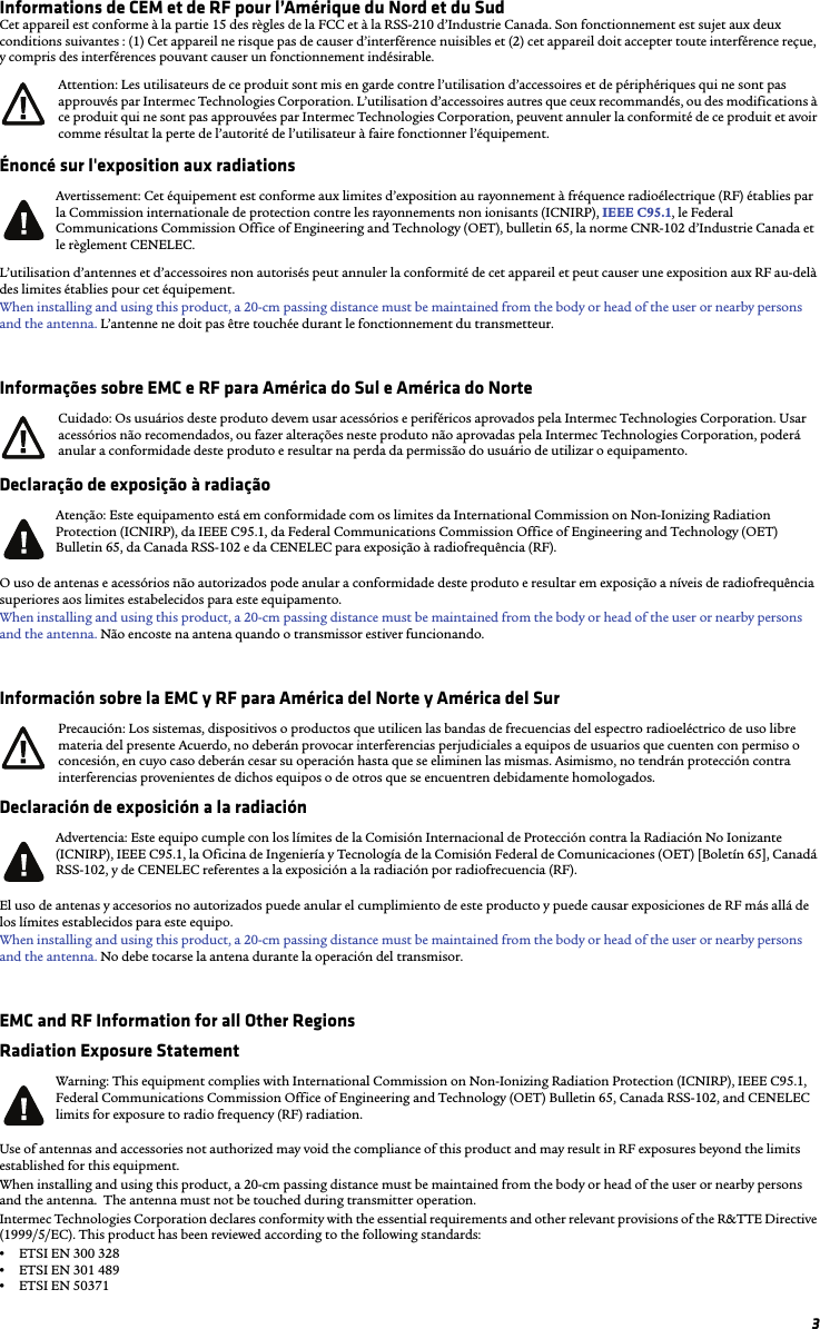 3Informations de CEM et de RF pour l’Amérique du Nord et du SudCet appareil est conforme à la partie 15 des règles de la FCC et à la RSS-210 d’Industrie Canada. Son fonctionnement est sujet aux deux conditions suivantes : (1) Cet appareil ne risque pas de causer d’interférence nuisibles et (2) cet appareil doit accepter toute interférence reçue, y compris des interférences pouvant causer un fonctionnement indésirable.Énoncé sur l&apos;exposition aux radiationsL’utilisation d’antennes et d’accessoires non autorisés peut annuler la conformité de cet appareil et peut causer une exposition aux RF au-delà des limites établies pour cet équipement. When installing and using this product, a 20-cm passing distance must be maintained from the body or head of the user or nearby persons and the antenna. L’antenne ne doit pas être touchée durant le fonctionnement du transmetteur.Informações sobre EMC e RF para América do Sul e América do NorteDeclaração de exposição à radiaçãoO uso de antenas e acessórios não autorizados pode anular a conformidade deste produto e resultar em exposição a níveis de radiofrequência superiores aos limites estabelecidos para este equipamento. When installing and using this product, a 20-cm passing distance must be maintained from the body or head of the user or nearby persons and the antenna. Não encoste na antena quando o transmissor estiver funcionando.Información sobre la EMC y RF para América del Norte y América del SurDeclaración de exposición a la radiaciónEl uso de antenas y accesorios no autorizados puede anular el cumplimiento de este producto y puede causar exposiciones de RF más allá de los límites establecidos para este equipo. When installing and using this product, a 20-cm passing distance must be maintained from the body or head of the user or nearby persons and the antenna. No debe tocarse la antena durante la operación del transmisor.EMC and RF Information for all Other RegionsRadiation Exposure StatementUse of antennas and accessories not authorized may void the compliance of this product and may result in RF exposures beyond the limits established for this equipment.When installing and using this product, a 20-cm passing distance must be maintained from the body or head of the user or nearby persons and the antenna.  The antenna must not be touched during transmitter operation.Intermec Technologies Corporation declares conformity with the essential requirements and other relevant provisions of the R&amp;TTE Directive (1999/5/EC). This product has been reviewed according to the following standards:•ETSI EN 300 328 •ETSI EN 301 489•ETSI EN 50371Attention: Les utilisateurs de ce produit sont mis en garde contre l’utilisation d’accessoires et de périphériques qui ne sont pas approuvés par Intermec Technologies Corporation. L’utilisation d’accessoires autres que ceux recommandés, ou des modifications à ce produit qui ne sont pas approuvées par Intermec Technologies Corporation, peuvent annuler la conformité de ce produit et avoir comme résultat la perte de l’autorité de l’utilisateur à faire fonctionner l’équipement.Avertissement: Cet équipement est conforme aux limites d’exposition au rayonnement à fréquence radioélectrique (RF) établies par la Commission internationale de protection contre les rayonnements non ionisants (ICNIRP), IEEE C95.1, le Federal Communications Commission Office of Engineering and Technology (OET), bulletin 65, la norme CNR-102 d’Industrie Canada et le règlement CENELEC.Cuidado: Os usuários deste produto devem usar acessórios e periféricos aprovados pela Intermec Technologies Corporation. Usar acessórios não recomendados, ou fazer alterações neste produto não aprovadas pela Intermec Technologies Corporation, poderá anular a conformidade deste produto e resultar na perda da permissão do usuário de utilizar o equipamento.Atenção: Este equipamento está em conformidade com os limites da International Commission on Non-Ionizing Radiation Protection (ICNIRP), da IEEE C95.1, da Federal Communications Commission Office of Engineering and Technology (OET) Bulletin 65, da Canada RSS-102 e da CENELEC para exposição à radiofrequência (RF).Precaución: Los sistemas, dispositivos o productos que utilicen las bandas de frecuencias del espectro radioeléctrico de uso libre materia del presente Acuerdo, no deberán provocar interferencias perjudiciales a equipos de usuarios que cuenten con permiso o concesión, en cuyo caso deberán cesar su operación hasta que se eliminen las mismas. Asimismo, no tendrán protección contra interferencias provenientes de dichos equipos o de otros que se encuentren debidamente homologados.Advertencia: Este equipo cumple con los límites de la Comisión Internacional de Protección contra la Radiación No Ionizante (ICNIRP), IEEE C95.1, la Oficina de Ingeniería y Tecnología de la Comisión Federal de Comunicaciones (OET) [Boletín 65], Canadá RSS-102, y de CENELEC referentes a la exposición a la radiación por radiofrecuencia (RF).Warning: This equipment complies with International Commission on Non-Ionizing Radiation Protection (ICNIRP), IEEE C95.1, Federal Communications Commission Office of Engineering and Technology (OET) Bulletin 65, Canada RSS-102, and CENELEC limits for exposure to radio frequency (RF) radiation.