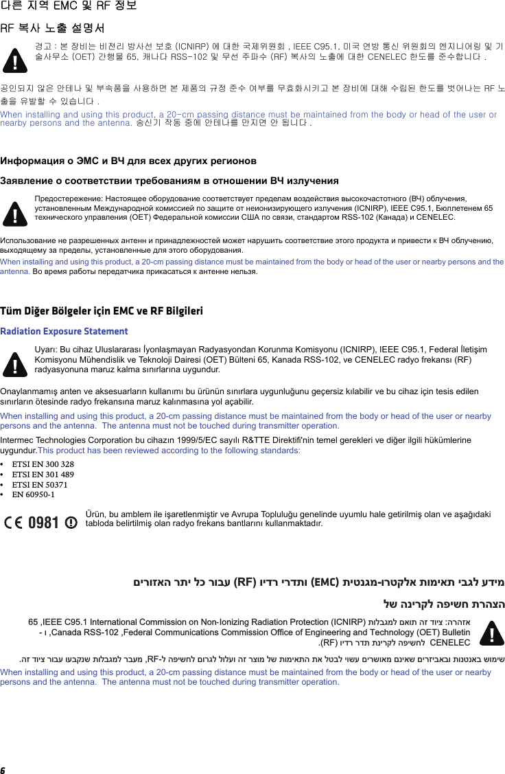 6다른 지역 EMC 및 RF 정보RF 복사 노출 설명서공인되지 않은 안테나 및 부속품을 사용하면 본 제품의 규정 준수 여부를 무효화시키고 본 장비에 대해 수립된 한도를 벗어나는 RF 노출을 유발할 수 있습니다 .When installing and using this product, a 20-cm passing distance must be maintained from the body or head of the user or nearby persons and the antenna. 송신기 작동 중에 안테나를 만지면 안 됩니다 .Информация о ЭМС и ВЧ для всех других регионовЗаявление о соответствии требованиям в отношении ВЧ излученияИспользование не разрешенных антенн и принадлежностей может нарушить соответствие этого продукта и привести к ВЧ облучению, выходящему за пределы, установленные для этого оборудования.When installing and using this product, a 20-cm passing distance must be maintained from the body or head of the user or nearby persons and the antenna. Во время работы передатчика прикасаться к антенне нельзя.Tüm Diğer Bölgeler için EMC ve RF BilgileriRadiation Exposure StatementOnaylanmamış anten ve aksesuarların kullanımı bu ürünün sınırlara uygunluğunu geçersiz kılabilir ve bu cihaz için tesis edilen sınırların ötesinde radyo frekansına maruz kalınmasına yol açabilir.When installing and using this product, a 20-cm passing distance must be maintained from the body or head of the user or nearby persons and the antenna.  The antenna must not be touched during transmitter operation.Intermec Technologies Corporation bu cihazın 1999/5/EC sayılı R&amp;TTE Direktifi&apos;nin temel gerekleri ve diğer ilgili hükümlerine uygundur.This product has been reviewed according to the following standards:•ETSI EN 300 328 •ETSI EN 301 489•ETSI EN 50371•EN 60950-1When installing and using this product, a 20-cm passing distance must be maintained from the body or head of the user or nearby persons and the antenna.  The antenna must not be touched during transmitter operation.경고 : 본 장비는 비전리 방사선 보호 (ICNIRP) 에 대한 국제위원회 , IEEE C95.1, 미국 연방 통신 위원회의 엔지니어링 및 기 술사무소 (OET) 간행물 65, 캐나다 RSS-102 및 무선 주파수 (RF) 복사의 노출에 대한 CENELEC 한도를 준수합니다 .Предостережение: Настоящее оборудование соответствует пределам воздействия высокочастотного (ВЧ) облучения, установленным Международной комиссией по защите от неионизирующего излучения (ICNIRP), IEEE C95.1, Бюллетенем 65 технического управления (OET) Федеральной комиссии США по связи, стандартом RSS-102 (Канада) и CENELEC.Uyarı: Bu cihaz Uluslararası İyonlaşmayan Radyasyondan Korunma Komisyonu (ICNIRP), IEEE C95.1, Federal İletişim Komisyonu Mühendislik ve Teknoloji Dairesi (OET) Bülteni 65, Kanada RSS-102, ve CENELEC radyo frekansı (RF) radyasyonuna maruz kalma sınırlarına uygundur.Ürün, bu amblem ile işaretlenmiştir ve Avrupa Topluluğu genelinde uyumlu hale getirilmiş olan ve aşağıdaki tabloda belirtilmiş olan radyo frekans bantlarını kullanmaktadır.0981םירוזאה רתי לכ רובע (RF) וידר ירדתו (EMC) תיטנגמ-ורטקלא תומיאת יבגל עדימלש הנירקל הפישח תרהצה65 ,IEEE C95.1 International Commission on Non-Ionizing Radiation Protection (ICNIRP) תולבגמל םאות הז דויצ :הרהזא- ו ,Canada RSS-102 ,Federal Communications Commission Office of Engineering and Technology (OET) Bulletin.(RF) וידר רדת תנירקל הפישחל  CENELEC.הז דויצ רובע ועבקנש תולבגמל רבעמ ,RF-ל הפישחל םורגל לולעו הז רצומ לש תומיאתה תא לטבל יושע םירשואמ םניאש םירזיבאבו תונטנאב שומיש