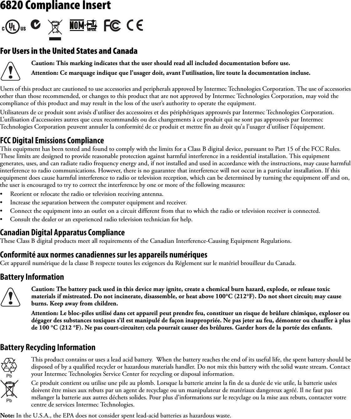 6820 Compliance InsertFor Users in the United States and CanadaUsers of this product are cautioned to use accessories and peripherals approved by Intermec Technologies Corporation. The use of accessories other than those recommended, or changes to this product that are not approved by Intermec Technologies Corporation, may void the compliance of this product and may result in the loss of the user’s authority to operate the equipment.Utilisateurs de ce produit sont avisés d’utiliser des accessoires et des périphériques approuvés par Intermec Technologies Corporation. L’utilisation d’accessoires autres que ceux recommandés ou des changements à ce produit qui ne sont pas approuvés par Intermec Technologies Corporation peuvent annuler la conformité de ce produit et mettre fin au droit qu’a l’usager d’utiliser l&apos;équipement.FCC Digital Emissions ComplianceThis equipment has been tested and found to comply with the limits for a Class B digital device, pursuant to Part 15 of the FCC Rules. These limits are designed to provide reasonable protection against harmful interference in a residential installation. This equipment generates, uses, and can radiate radio frequency energy and, if not installed and used in accordance with the instructions, may cause harmful interference to radio communications. However, there is no guarantee that interference will not occur in a particular installation. If this equipment does cause harmful interference to radio or television reception, which can be determined by turning the equipment off and on, the user is encouraged to try to correct the interference by one or more of the following measures:• Reorient or relocate the radio or television receiving antenna.• Increase the separation between the computer equipment and receiver.• Connect the equipment into an outlet on a circuit different from that to which the radio or television receiver is connected.• Consult the dealer or an experienced radio television technician for help.Canadian Digital Apparatus ComplianceThese Class B digital products meet all requirements of the Canadian Interference-Causing Equipment Regulations.Conformité aux normes canadiennes sur les appareils numériquesCet appareil numérique de la classe B respecte toutes les exigences du Réglement sur le matériel brouilleur du Canada.Battery InformationBattery Recycling InformationNote: In the U.S.A., the EPA does not consider spent lead-acid batteries as hazardous waste.Caution: This marking indicates that the user should read all included documentation before use.Attention: Ce marquage indique que l’usager doit, avant l’utilisation, lire toute la documentation incluse.Caution: The battery pack used in this device may ignite, create a chemical burn hazard, explode, or release toxic materials if mistreated. Do not incinerate, disassemble, or heat above 100°C (212°F). Do not short circuit; may cause burns. Keep away from children.Attention: Le bloc-piles utilisé dans cet appareil peut prendre feu, constituer un risque de brûlure chimique, exploser ou dégager des substances toxiques s’il est manipulé de façon inappropriée. Ne pas jeter au feu, démonter ou chauffer à plus de 100 °C (212 °F). Ne pas court-circuiter; cela pourrait causer des brûlures. Garder hors de la portée des enfants.This product contains or uses a lead acid battery.  When the battery reaches the end of its useful life, the spent battery should be disposed of by a qualified recycler or hazardous materials handler. Do not mix this battery with the solid waste stream. Contact your Intermec Technologies Service Center for recycling or disposal information.Ce produit contient ou utilise une pile au plomb. Lorsque la batterie atteint la fin de sa durée de vie utile, la batterie usées doivent être mises aux rebuts par un agent de recyclage ou un manipulateur de matériaux dangereux agréé. Il ne faut pas mélanger la batterie aux autres déchets solides. Pour plus d’informations sur le recyclage ou la mise aux rebuts, contacter votre centre de services Intermec Technologies. PbPb