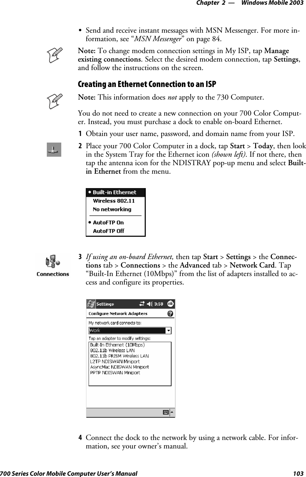 Windows Mobile 2003—Chapter 2103700 Series Color Mobile Computer User’s ManualSSend and receive instant messages with MSN Messenger. For more in-formation, see “MSN Messenger” on page 84.Note: To change modem connection settings in My ISP, tap Manageexisting connections. Select the desired modem connection, tap Settings,and follow the instructions on the screen.Creating an Ethernet Connection to an ISPNote: This information does not apply to the 730 Computer.You do not need to create a new connection on your 700 Color Comput-er. Instead, you must purchase a dock to enable on-board Ethernet.1Obtain your user name, password, and domain name from your ISP.2Placeyour700ColorComputerinadock,tapStart &gt;Today, then lookin the System Tray for the Ethernet icon (shown left). If not there, thentap the antenna icon for the NDISTRAY pop-up menu and select Built-in Ethernet from the menu.3If using an on-board Ethernet, then tap Start &gt;Settings &gt;theConnec-tions tab &gt; Connections &gt;theAdvanced tab &gt; Network Card.Tap“Built-In Ethernet (10Mbps)” from the list of adapters installed to ac-cess and configure its properties.4Connect the dock to the network by using a network cable. For infor-mation, see your owner’s manual.